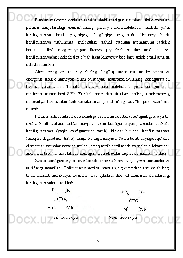 Bundan   makromolekulalar   asosida   shakllanadigan   tizimlarni   fizik   xossalari
polimer   zanjirlaridagi   elementlarning   qanday   makromolekulyar   tuzilish,   ya’ni
konfiguratsiya   hosil   qilganligiga   bog‘liqligi   anglanadi.   Umumiy   holda
konfiguratsiya   tushunchasi   molekulani   tashkil   etadigan   atomlarning   issiqlik
harakati   tufayli   o‘zgarmaydigan   fazoviy   joylashish   shaklini   anglatadi.   Bir
konfiguratsiyadan ikkinchisiga o‘tish faqat kimyoviy bog‘larni uzish orqali amalga
oshishi mumkin.
Atomlarning   zanjirda   joylashishiga   bog‘liq   tarzda   ma’lum   bir   xossa   va
energetik   faollik   namoyon   qilish   xususiyati   makromolekulaning   konfiguratsion
tuzilishi   yuzasidan   ma’lumotdir.   Bunday   makromolekula   bo‘yicha   konfiguratsion
ma’lumot   tushunchasi   S.Ya.   Frenkel   tomonidan   kiritilgan   bo‘lib,   u   polimerning
molekulyar tuzilishidan fizik xossalarini anglashda o‘ziga xos “ko‘prik” vazifasini
o‘taydi.
Polimer tarkibi takrorlanib keladigan zvenolardan iborat bo‘lganligi tufayli bir
nechta   konfiguratsion   sathlar   mavjud:   zveno   konfiguratsiyasi;   zvenolar   birikishi
konfiguratsiyasi   (yaqin   konfiguratsion   tartib);   bloklar   birikishi   konfiguratsiyasi
(uzoq konfiguratsion tartib); zanjir konfiguratsiyasi. Yaqin tartib deyilgan qo‘shni
elementlar zvenolar nazarda tutiladi, uzoq tartib deyilganda zvenolar o‘lchamidan
ancha marta katta masofalarda konfiguratsion effektlar saqlanishi nazarda tutiladi.
Zveno   konfiguratsiyasi   tavsiflashda   organik   kimyodagi   ayrim   tushuncha   va
ta’riflarga tayaniladi. Polimerlar sintezida, masalan,  uglerovodrodlarni qo‘sh bog‘
bilan   tutashib   molekulyar   zvenolar   hosil   qilishida   ikki   xil   izomerlar   shakllardagi
konfiguratsiyalar kuzatiladi:
5
