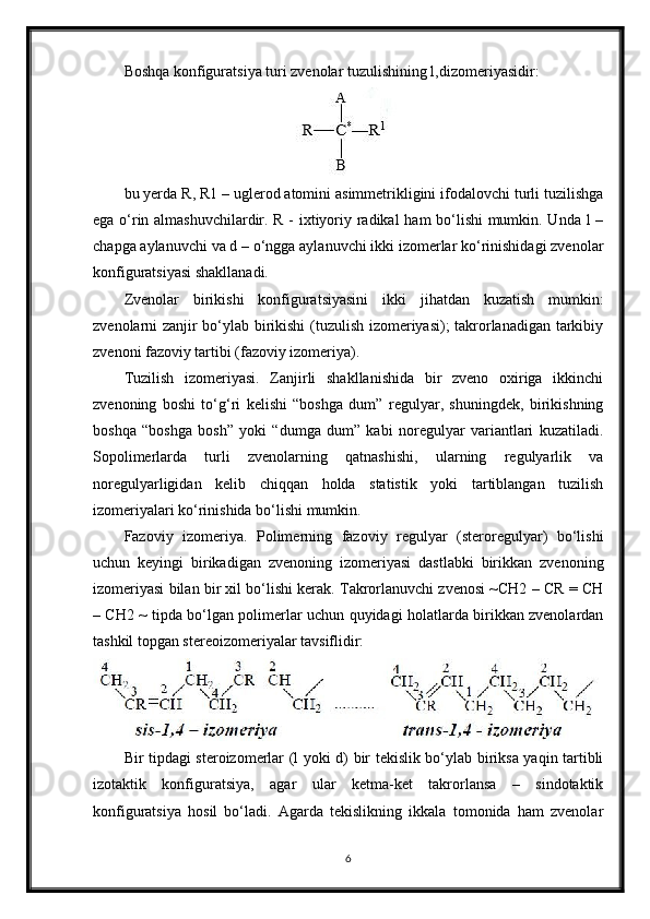 Boshqa konfiguratsiya turi zvenolar tuzulishining l,dizomeriyasidir:
bu yerda R, R1 – uglerod atomini asimmetrikligini ifodalovchi turli tuzilishga
ega o‘rin almashuvchilardir. R - ixtiyoriy radikal ham bo‘lishi mumkin. Unda l –
chapga aylanuvchi va d – o‘ngga aylanuvchi ikki izomerlar ko‘rinishidagi zvenolar
konfiguratsiyasi shakllanadi.
Zvenolar   birikishi   konfiguratsiyasini   ikki   jihatdan   kuzatish   mumkin:
zvenolarni zanjir bo‘ylab birikishi  (tuzulish izomeriyasi); takrorlanadigan tarkibiy
zvenoni fazoviy tartibi (fazoviy izomeriya).
Tuzilish   izomeriyasi.   Zanjirli   shakllanishida   bir   zveno   oxiriga   ikkinchi
zvenoning   boshi   to‘g‘ri   kelishi   “boshga   dum”   regulyar,   shuningdek,   birikishning
boshqa   “boshga   bosh”   yoki   “dumga   dum”   kabi   noregulyar   variantlari   kuzatiladi.
Sopolimerlarda   turli   zvenolarning   qatnashishi,   ularning   regulyarlik   va
noregulyarligidan   kelib   chiqqan   holda   statistik   yoki   tartiblangan   tuzilish
izomeriyalari ko‘rinishida bo‘lishi mumkin.
Fazoviy   izomeriya.   Polimerning   fazoviy   regulyar   (steroregulyar)   bo‘lishi
uchun   keyingi   birikadigan   zvenoning   izomeriyasi   dastlabki   birikkan   zvenoning
izomeriyasi bilan bir xil bo‘lishi kerak. Takrorlanuvchi zvenosi ~CH2 – CR = CH
– CH2 ~ tipda bo‘lgan polimerlar uchun quyidagi holatlarda birikkan zvenolardan
tashkil topgan stereoizomeriyalar tavsiflidir:
Bir tipdagi steroizomerlar (l yoki d) bir tekislik bo‘ylab biriksa yaqin tartibli
izotaktik   konfiguratsiya,   agar   ular   ketma-ket   takrorlansa   –   sindotaktik
konfiguratsiya   hosil   bo‘ladi.   Agarda   tekislikning   ikkala   tomonida   ham   zvenolar
6 