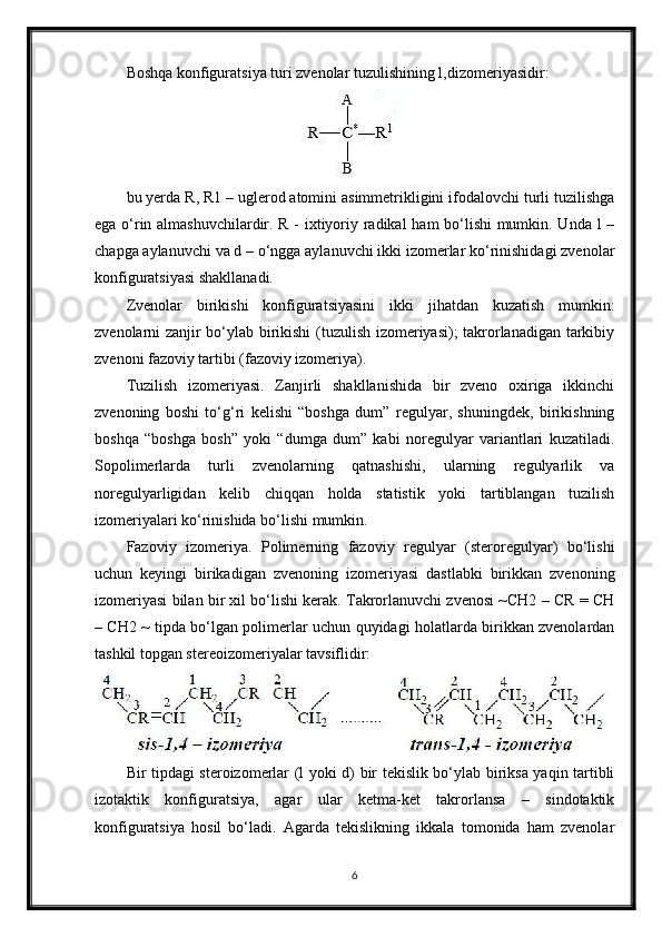 Boshqa konfiguratsiya turi zvenolar tuzulishining l,dizomeriyasidir:
bu yerda R, R1 – uglerod atomini asimmetrikligini ifodalovchi turli tuzilishga
ega o‘rin almashuvchilardir. R - ixtiyoriy radikal ham bo‘lishi mumkin. Unda l –
chapga aylanuvchi va d – o‘ngga aylanuvchi ikki izomerlar ko‘rinishidagi zvenolar
konfiguratsiyasi shakllanadi.
Zvenolar   birikishi   konfiguratsiyasini   ikki   jihatdan   kuzatish   mumkin:
zvenolarni zanjir bo‘ylab birikishi  (tuzulish izomeriyasi); takrorlanadigan tarkibiy
zvenoni fazoviy tartibi (fazoviy izomeriya).
Tuzilish   izomeriyasi.   Zanjirli   shakllanishida   bir   zveno   oxiriga   ikkinchi
zvenoning   boshi   to‘g‘ri   kelishi   “boshga   dum”   regulyar,   shuningdek,   birikishning
boshqa   “boshga   bosh”   yoki   “dumga   dum”   kabi   noregulyar   variantlari   kuzatiladi.
Sopolimerlarda   turli   zvenolarning   qatnashishi,   ularning   regulyarlik   va
noregulyarligidan   kelib   chiqqan   holda   statistik   yoki   tartiblangan   tuzilish
izomeriyalari ko‘rinishida bo‘lishi mumkin.
Fazoviy   izomeriya.   Polimerning   fazoviy   regulyar   (steroregulyar)   bo‘lishi
uchun   keyingi   birikadigan   zvenoning   izomeriyasi   dastlabki   birikkan   zvenoning
izomeriyasi bilan bir xil bo‘lishi kerak. Takrorlanuvchi zvenosi ~CH2 – CR = CH
– CH2 ~ tipda bo‘lgan polimerlar uchun quyidagi holatlarda birikkan zvenolardan
tashkil topgan stereoizomeriyalar tavsiflidir:
Bir tipdagi steroizomerlar (l yoki d) bir tekislik bo‘ylab biriksa yaqin tartibli
izotaktik   konfiguratsiya,   agar   ular   ketma-ket   takrorlansa   –   sindotaktik
konfiguratsiya   hosil   bo‘ladi.   Agarda   tekislikning   ikkala   tomonida   ham   zvenolar
6