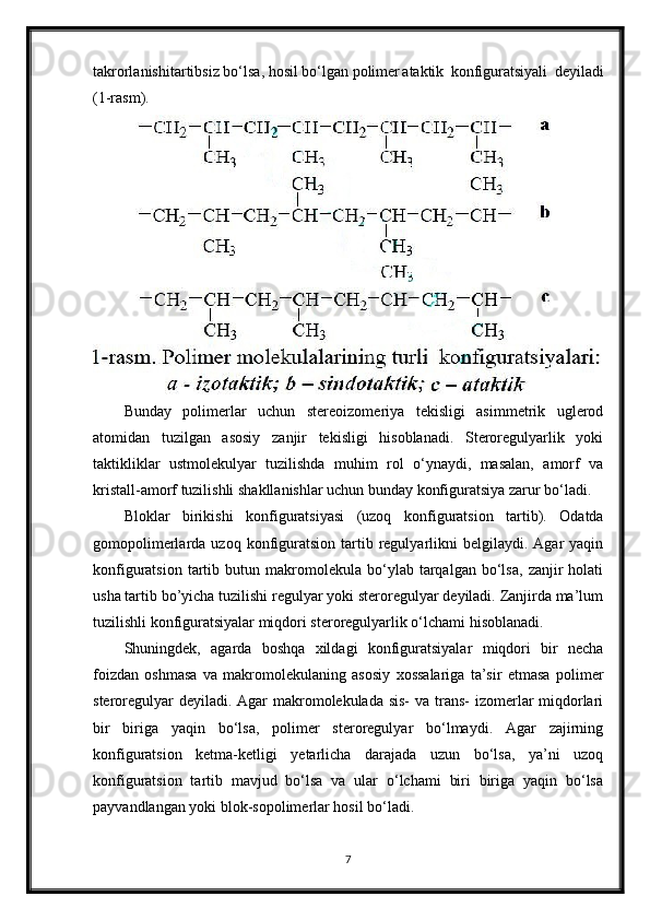 takrorlanishi tartibsiz bo‘lsa, hosil bo‘lgan polimer ataktik   konfiguratsiyali   deyiladi
(1-rasm).
Bunday   polimerlar   uchun   stereoizomeriya   tekisligi   asimmetrik   uglerod
atomidan   tuzilgan   asosiy   zanjir   tekisligi   hisoblanadi.   Steroregulyarlik   yoki
taktikliklar   ustmolekulyar   tuzilishda   muhim   rol   o‘ynaydi,   masalan,   amorf   va
kristall-amorf tuzilishli shakllanishlar uchun bunday konfiguratsiya zarur bo‘ladi.
Bloklar   birikishi   konfiguratsiyasi   (uzoq   konfiguratsion   tartib).   Odatda
gomopolimerlarda  uzoq  konfiguratsion   tartib  regulyarlikni  belgilaydi.  Agar  yaqin
konfiguratsion   tartib   butun  makromolekula   bo‘ylab   tarqalgan   bo‘lsa,   zanjir   holati
usha tartib bo’yicha tuzilishi regulyar yoki steroregulyar deyiladi. Zanjirda ma’lum
tuzilishli konfiguratsiyalar miqdori steroregulyarlik o‘lchami hisoblanadi.
Shuningdek,   agarda   boshqa   xildagi   konfiguratsiyalar   miqdori   bir   necha
foizdan   oshmasa   va   makromolekulaning   asosiy   xossalariga   ta’sir   etmasa   polimer
steroregulyar  deyiladi. Agar  makromolekulada sis-  va trans-  izomerlar miqdorlari
bir   biriga   yaqin   bo‘lsa,   polimer   steroregulyar   bo‘lmaydi.   Agar   zajirning
konfiguratsion   ketma-ketligi   yetarlicha   darajada   uzun   bo‘lsa,   ya’ni   uzoq
konfiguratsion   tartib   mavjud   bo‘lsa   va   ular   o‘lchami   biri   biriga   yaqin   bo‘lsa
payvandlangan yoki blok-sopolimerlar hosil bo‘ladi.
7 