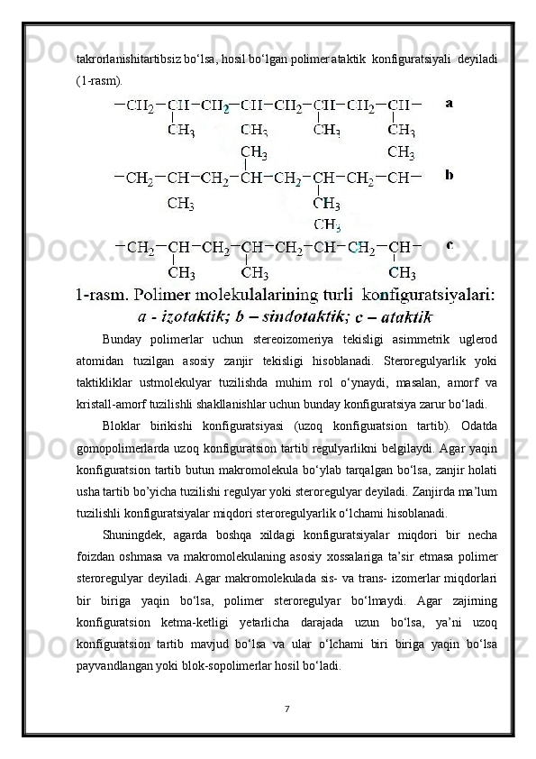 takrorlanishi tartibsiz bo‘lsa, hosil bo‘lgan polimer ataktik   konfiguratsiyali   deyiladi
(1-rasm).
Bunday   polimerlar   uchun   stereoizomeriya   tekisligi   asimmetrik   uglerod
atomidan   tuzilgan   asosiy   zanjir   tekisligi   hisoblanadi.   Steroregulyarlik   yoki
taktikliklar   ustmolekulyar   tuzilishda   muhim   rol   o‘ynaydi,   masalan,   amorf   va
kristall-amorf tuzilishli shakllanishlar uchun bunday konfiguratsiya zarur bo‘ladi.
Bloklar   birikishi   konfiguratsiyasi   (uzoq   konfiguratsion   tartib).   Odatda
gomopolimerlarda  uzoq  konfiguratsion   tartib  regulyarlikni  belgilaydi.  Agar  yaqin
konfiguratsion   tartib   butun  makromolekula   bo‘ylab   tarqalgan   bo‘lsa,   zanjir   holati
usha tartib bo’yicha tuzilishi regulyar yoki steroregulyar deyiladi. Zanjirda ma’lum
tuzilishli konfiguratsiyalar miqdori steroregulyarlik o‘lchami hisoblanadi.
Shuningdek,   agarda   boshqa   xildagi   konfiguratsiyalar   miqdori   bir   necha
foizdan   oshmasa   va   makromolekulaning   asosiy   xossalariga   ta’sir   etmasa   polimer
steroregulyar  deyiladi. Agar  makromolekulada sis-  va trans-  izomerlar miqdorlari
bir   biriga   yaqin   bo‘lsa,   polimer   steroregulyar   bo‘lmaydi.   Agar   zajirning
konfiguratsion   ketma-ketligi   yetarlicha   darajada   uzun   bo‘lsa,   ya’ni   uzoq
konfiguratsion   tartib   mavjud   bo‘lsa   va   ular   o‘lchami   biri   biriga   yaqin   bo‘lsa
payvandlangan yoki blok-sopolimerlar hosil bo‘ladi.
7