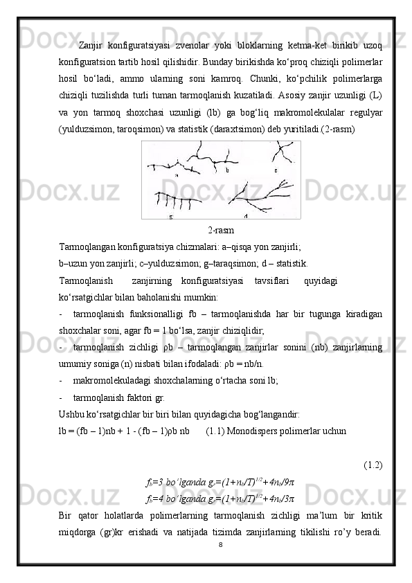 Zanjir   konfiguratsiyasi   zvenolar   yoki   bloklarning   ketma-ket   birikib   uzoq
konfiguratsion tartib hosil qilishidir. Bunday birikishda ko‘proq chiziqli polimerlar
hosil   bo‘ladi,   ammo   ularning   soni   kamroq.   Chunki,   ko‘pchilik   polimerlarga
chiziqli   tuzilishda   turli   tuman   tarmoqlanish   kuzatiladi.   Asosiy   zanjir   uzunligi   (L)
va   yon   tarmoq   shoxchasi   uzunligi   (lb)   ga   bog‘liq   makromolekulalar   regulyar
(yulduzsimon, taroqsimon) va statistik (daraxtsimon) deb yuritiladi.(2-rasm)
2-rasm
Tarmoqlangan konfiguratsiya chizmalari: a–qisqa yon zanjirli;
b–uzun yon zanjirli; c–yulduzsimon; g–taraqsimon; d – statistik.
Tarmoqlanish zanjirning konfiguratsiyasi tavsiflari quyidagi
ko‘rsatgichlar bilan baholanishi mumkin:
- tarmoqlanish   funksionalligi   fb   –   tarmoqlanishda   har   bir   tugunga   kiradigan
shoxchalar soni, agar fb = 1 bo‘lsa, zanjir chiziqlidir;
- tarmoqlanish   zichligi   ρb   –   tarmoqlangan   zanjirlar   sonini   (nb)   zanjirlarning
umumiy soniga (n) nisbati bilan ifodaladi: ρb = nb/n.
- makromolekuladagi shoxchalarning o‘rtacha soni lb;
- tarmoqlanish faktori gr.
Ushbu ko‘rsatgichlar bir biri bilan quyidagicha bog‘langandir:
lb = (fb – 1)nb + 1 - (fb – 1)ρb nb (1.1) Monodispers polimerlar uchun
(1.2)
f
b =3 bo’lganda g
r =(1+n
b /T) 1/2
+4n
b /9π
f
b =4 bo’lganda g
r =(1+n
b /T) 1/2
+4n
b /3π
Bir   qator   holatlarda   polimerlarning   tarmoqlanish   zichligi   ma’lum   bir   kritik
miqdorga   (gr)kr   erishadi   va   natijada   tizimda   zanjirlarning   tikilishi   ro’y   beradi.
8 