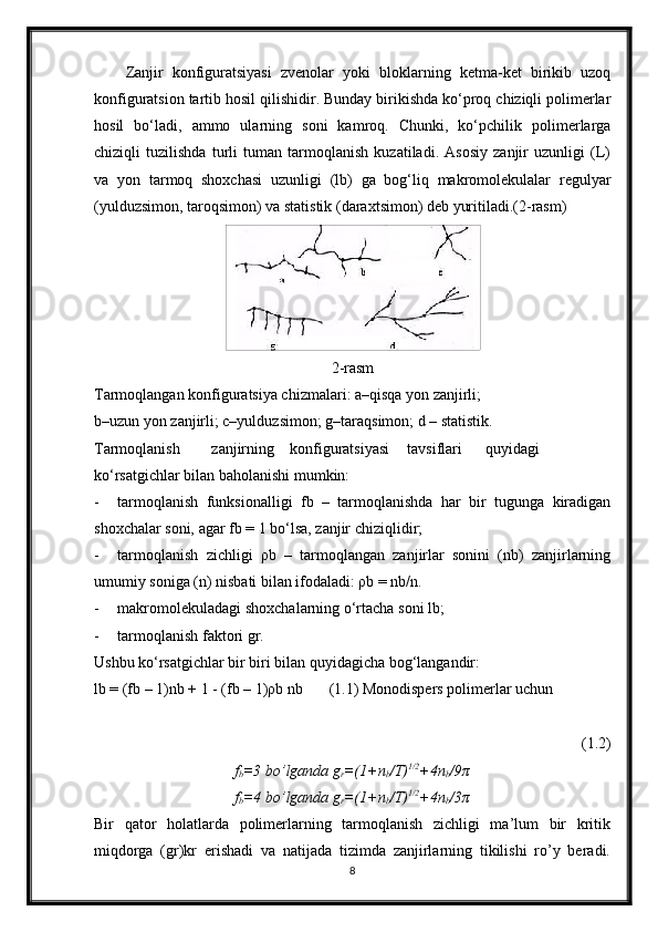 Zanjir   konfiguratsiyasi   zvenolar   yoki   bloklarning   ketma-ket   birikib   uzoq
konfiguratsion tartib hosil qilishidir. Bunday birikishda ko‘proq chiziqli polimerlar
hosil   bo‘ladi,   ammo   ularning   soni   kamroq.   Chunki,   ko‘pchilik   polimerlarga
chiziqli   tuzilishda   turli   tuman   tarmoqlanish   kuzatiladi.   Asosiy   zanjir   uzunligi   (L)
va   yon   tarmoq   shoxchasi   uzunligi   (lb)   ga   bog‘liq   makromolekulalar   regulyar
(yulduzsimon, taroqsimon) va statistik (daraxtsimon) deb yuritiladi.(2-rasm)
2-rasm
Tarmoqlangan konfiguratsiya chizmalari: a–qisqa yon zanjirli;
b–uzun yon zanjirli; c–yulduzsimon; g–taraqsimon; d – statistik.
Tarmoqlanish zanjirning konfiguratsiyasi tavsiflari quyidagi
ko‘rsatgichlar bilan baholanishi mumkin:
- tarmoqlanish   funksionalligi   fb   –   tarmoqlanishda   har   bir   tugunga   kiradigan
shoxchalar soni, agar fb = 1 bo‘lsa, zanjir chiziqlidir;
- tarmoqlanish   zichligi   ρb   –   tarmoqlangan   zanjirlar   sonini   (nb)   zanjirlarning
umumiy soniga (n) nisbati bilan ifodaladi: ρb = nb/n.
- makromolekuladagi shoxchalarning o‘rtacha soni lb;
- tarmoqlanish faktori gr.
Ushbu ko‘rsatgichlar bir biri bilan quyidagicha bog‘langandir:
lb = (fb – 1)nb + 1 - (fb – 1)ρb nb (1.1) Monodispers polimerlar uchun
(1.2)
f
b =3 bo’lganda g
r =(1+n
b /T) 1/2
+4n
b /9π
f
b =4 bo’lganda g
r =(1+n
b /T) 1/2
+4n
b /3π
Bir   qator   holatlarda   polimerlarning   tarmoqlanish   zichligi   ma’lum   bir   kritik
miqdorga   (gr)kr   erishadi   va   natijada   tizimda   zanjirlarning   tikilishi   ro’y   beradi.
8