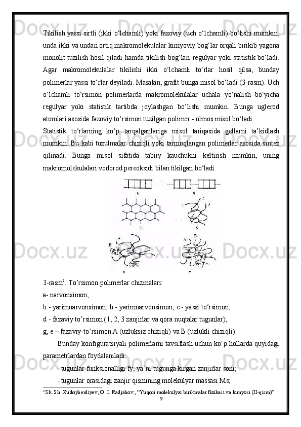 Tikilish yassi sirtli (ikki o‘lchamli) yoki fazoviy (uch o‘lchamli) bo‘lishi mumkin,
unda ikki va undan ortiq makromolekulalar kimyoviy bog‘lar orqali birikib yagona
monolit tuzilish hosil qiladi hamda tikilish bog‘lari regulyar yoki statistik bo‘ladi.
Agar   makromolekulalar   tikilishi   ikki   o‘lchamli   to‘rlar   hosil   qilsa,   bunday
polimerlar yassi to‘rlar deyiladi. Masalan, grafit bunga misol bo‘ladi (3-rasm). Uch
o‘lchamli   to‘rsimon   polimerlarda   makromolekulalar   uchala   yo‘nalish   bo‘yicha
regulyar   yoki   statistik   tartibda   joylashgan   bo‘lishi   mumkin.   Bunga   uglerod
atomlari asosida fazoviy to‘rsimon tuzilgan polimer - olmos misol bo‘ladi.
Statistik   to‘rlarning   ko‘p   tarqalganlariga   misol   tariqasida   gellarni   ta’kidlash
mumkin. Bu kabi tuzulmalar chiziqli yoki tarmoqlangan polimerlar asosida sintez
qilinadi.   Bunga   misol   sifatida   tabiiy   kauchukni   keltirish   mumkin,   uning
makromolekulalari vodorod pereoksidi bilan tikilgan bo‘ladi.
3-rasm 2
. To’rsimon polimerlar chizmalari:
a- narvonsimon;
b - yarimnarvonsimon; b - yarimnarvonsimon; c - yassi to‘rsimon;
d - fazaviy to’rsimon (1, 2, 3 zanjirlar va qora nuqtalar tugunlar);
g, e – fazaviy-to’rsimon A (uzluksiz chiziqli) va B (uzlukli chiziqli)
Bunday konfiguratsiyali polimerlarni tavsiflash uchun ko‘p hollarda quyidagi
parametrlardan foydalaniladi:
- tugunlar funksionalligi fy, ya’ni tugunga kirgan zanjirlar soni;
- tugunlar orasidagi zanjir qismining molekulyar massasi Ms;
2
  Sh. Sh. Xudoyberdiyev, O. I. Radjabov., “Yuqori molekulyar birikmalar fizikasi va kimyosi (II-qism)”
9 