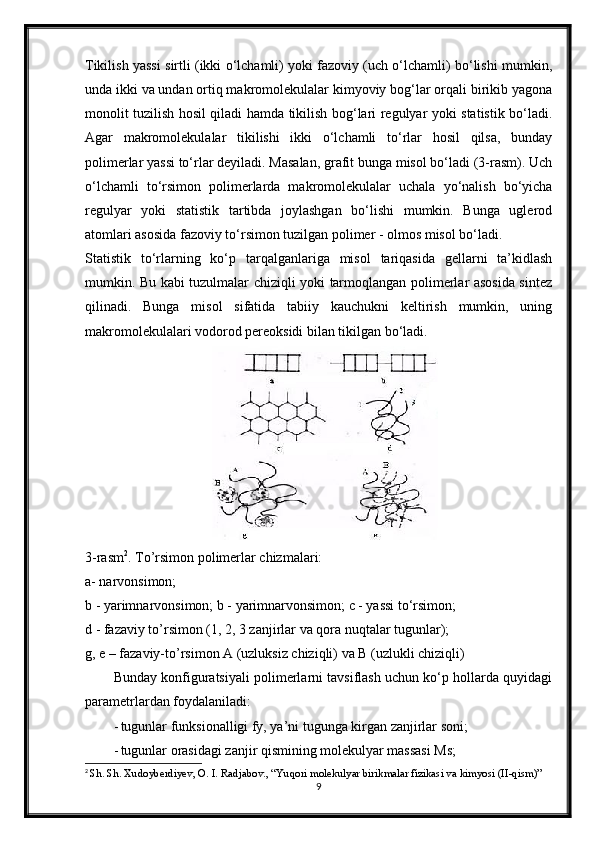 Tikilish yassi sirtli (ikki o‘lchamli) yoki fazoviy (uch o‘lchamli) bo‘lishi mumkin,
unda ikki va undan ortiq makromolekulalar kimyoviy bog‘lar orqali birikib yagona
monolit tuzilish hosil qiladi hamda tikilish bog‘lari regulyar yoki statistik bo‘ladi.
Agar   makromolekulalar   tikilishi   ikki   o‘lchamli   to‘rlar   hosil   qilsa,   bunday
polimerlar yassi to‘rlar deyiladi. Masalan, grafit bunga misol bo‘ladi (3-rasm). Uch
o‘lchamli   to‘rsimon   polimerlarda   makromolekulalar   uchala   yo‘nalish   bo‘yicha
regulyar   yoki   statistik   tartibda   joylashgan   bo‘lishi   mumkin.   Bunga   uglerod
atomlari asosida fazoviy to‘rsimon tuzilgan polimer - olmos misol bo‘ladi.
Statistik   to‘rlarning   ko‘p   tarqalganlariga   misol   tariqasida   gellarni   ta’kidlash
mumkin. Bu kabi tuzulmalar chiziqli yoki tarmoqlangan polimerlar asosida sintez
qilinadi.   Bunga   misol   sifatida   tabiiy   kauchukni   keltirish   mumkin,   uning
makromolekulalari vodorod pereoksidi bilan tikilgan bo‘ladi.
3-rasm 2
. To’rsimon polimerlar chizmalari:
a- narvonsimon;
b - yarimnarvonsimon; b - yarimnarvonsimon; c - yassi to‘rsimon;
d - fazaviy to’rsimon (1, 2, 3 zanjirlar va qora nuqtalar tugunlar);
g, e – fazaviy-to’rsimon A (uzluksiz chiziqli) va B (uzlukli chiziqli)
Bunday konfiguratsiyali polimerlarni tavsiflash uchun ko‘p hollarda quyidagi
parametrlardan foydalaniladi:
- tugunlar funksionalligi fy, ya’ni tugunga kirgan zanjirlar soni;
- tugunlar orasidagi zanjir qismining molekulyar massasi Ms;
2
  Sh. Sh. Xudoyberdiyev, O. I. Radjabov., “Yuqori molekulyar birikmalar fizikasi va kimyosi (II-qism)”
9