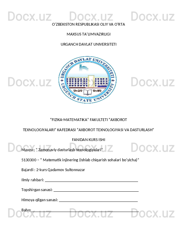 O’ZBEKISTON RESPUBLIKASI OLIY VA O’RTA
MAXSUS TA’LIMVAZIRLIGI
URGANCH DAVLAT UNIVERSITETI
“FIZIKA-MATEMATIKA” FAKULTETI “AXBOROT
TEXNOLOGIYALARI” KAFEDRASI “AXBOROT TEXNOLOGIYASI VA DASTURLASH”
FANIDAN KURS ISHI
Mavzu : ”   Zamonaviy dasturlash texnologiyalari ”
5130300 – “ Matematik injinering (Ishlab chiqarish sohalari bo’yicha)”
Bajardi : 2-kurs Qadamov Sultonnazar
Ilmiy rahbari: _____________________________________________
Topshirgan sanasi: _________________________________________
Himoya qilgan sanasi: ______________________________________
Baho:____________________________________________________ 