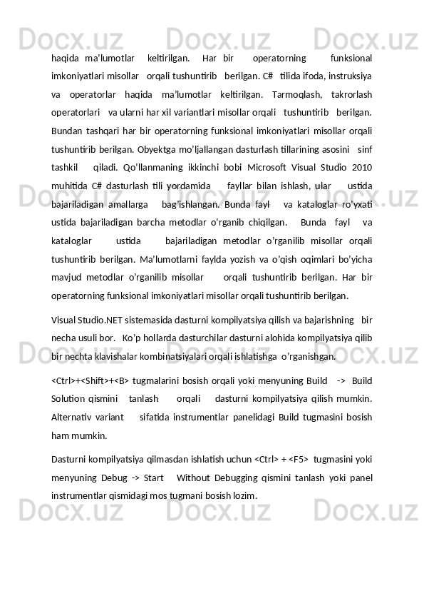 haqida   ma’lumotlar     keltirilgan.     Har   bir       operatorning         funksional
imkoniyatlari misollar   orqali tushuntirib   berilgan. C#   tilida ifoda, instruksiya
va   operatorlar   haqida   ma’lumotlar   keltirilgan.   Tarmoqlash,   takrorlash
operatorlari   va ularni har xil variantlari misollar orqali   tushuntirib   berilgan.
Bundan   tashqari   har   bir   operatorning   funksional   imkoniyatlari   misollar   orqali
tushuntirib berilgan. Obyektga mo’ljallangan dasturlash tillarining asosini     sinf
tashkil       qiladi.   Qo’llanmaning   ikkinchi   bobi   Microsoft   Visual   Studio   2010
muhitida   C#   dasturlash   tili   yordamida         fayllar   bilan   ishlash,   ular         ustida
bajariladigan   amallarga       bag’ishlangan.   Bunda   fayl       va   kataloglar   ro’yxati
ustida   bajariladigan   barcha   metodlar   o’rganib   chiqilgan.       Bunda     fayl       va
kataloglar         ustida         bajariladigan   metodlar   o’rganilib   misollar   orqali
tushuntirib   berilgan.   Ma’lumotlarni   faylda   yozish   va   o’qish   oqimlari   bo’yicha
mavjud   metodlar   o’rganilib   misollar         orqali   tushuntirib   berilgan.   Har   bir
operatorning funksional imkoniyatlari misollar orqali tushuntirib berilgan.
Visual Studio.NET sistemasida dasturni kompilyatsiya qilish va bajarishning   bir
necha usuli bor.   Ko’p hollarda dasturchilar dasturni alohida kompilyatsiya qilib
bir nechta klavishalar kombinatsiyalari orqali ishlatishga  o’rganishgan.
<Ctrl>+<Shift>+<B>   tugmalarini   bosish   orqali  yoki   menyuning  Build       ->     Build
Solution   qismini       tanlash           orqali         dasturni   kompilyatsiya   qilish   mumkin.
Alternativ   variant         sifatida   instrumentlar   panelidagi   Build   tugmasini   bosish
ham mumkin. 
Dasturni kompilyatsiya qilmasdan ishlatish uchun <Ctrl> + <F5>  tugmasini yoki
menyuning   Debug   ->   Start       Without   Debugging   qismini   tanlash   yoki   panel
instrumentlar qismidagi mos tugmani bosish lozim. 