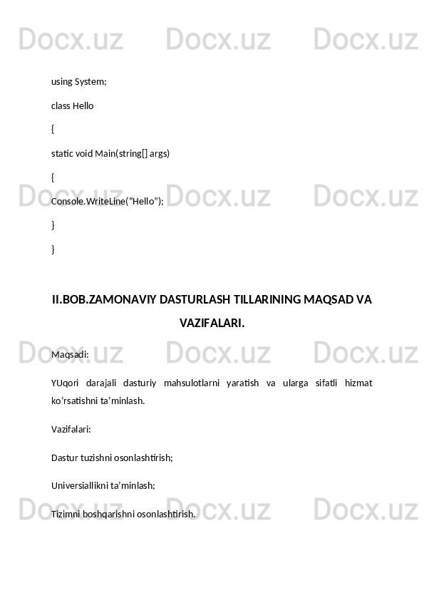 using System;
class Hello
{
static void Main(string[] args)
{
Console.WriteLine(“Hello”);
}
}
II.BOB.ZAMONAVIY DASTURLASH TILLARINING MAQSAD VA
VAZIFALARI.
Maqsadi:
YUqori   darajali   dasturiy   mahsulotlarni   yaratish   va   ularga   sifatli   hizmat
ko‘rsatishni ta’minlash.
Vazifalari:
Dastur tuzishni osonlashtirish;
Universiallikni ta’minlash;
Tizimni boshqarishni osonlashtirish. 