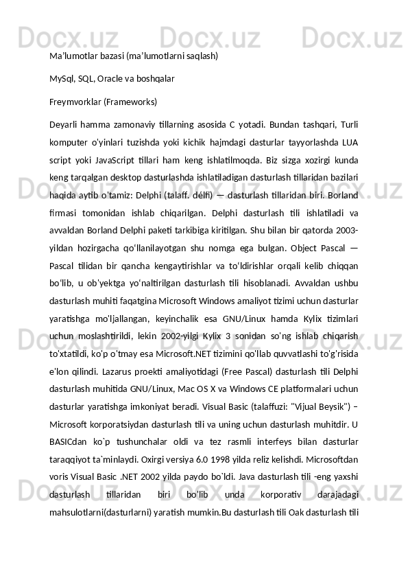 Ma’lumotlar bazasi (ma’lumotlarni saqlash)
MySql, SQL, Oracle va boshqalar
Freymvorklar (Frameworks)
Deyarli   hamma   zamonaviy   tillarning   asosida   C   yotadi.   Bundan   tashqari,   Turli
komputer   o'yinlari   tuzishda   yoki   kichik   hajmdagi   dasturlar   tayyorlashda   LUA
script   yoki   JavaScript   tillari   ham   keng   ishlatilmoqda.   Biz   sizga   xozirgi   kunda
keng tarqalgan desktop dasturlashda ishlatiladigan dasturlash tillaridan bazilari
haqida  aytib   o'tamiz:   Delphi  (talaff.   délfi)  —   dasturlash   tillaridan   biri.   Borland
firmasi   tomonidan   ishlab   chiqarilgan.   Delphi   dasturlash   tili   ishlatiladi   va
avvaldan Borland Delphi paketi tarkibiga kiritilgan. Shu bilan bir qatorda 2003-
yildan   hozirgacha   qoʻllanilayotgan   shu   nomga   ega   bulgan.   Object   Pascal   —
Pascal   tilidan   bir   qancha   kengaytirishlar   va   toʻldirishlar   orqali   kelib   chiqqan
boʻlib,   u   ob'yektga   yoʻnaltirilgan   dasturlash   tili   hisoblanadi.   Avvaldan   ushbu
dasturlash muhiti faqatgina Microsoft Windows amaliyot tizimi uchun dasturlar
yaratishga   mo'ljallangan,   keyinchalik   esa   GNU/Linux   hamda   Kylix   tizimlari
uchun   moslashtirildi,   lekin   2002-yilgi   Kylix   3   sonidan   so'ng   ishlab   chiqarish
to'xtatildi, ko'p o'tmay esa Microsoft.NET tizimini qo'llab quvvatlashi to'g'risida
e'lon   qilindi.   Lazarus   proekti   amaliyotidagi   (Free   Pascal)   dasturlash   tili   Delphi
dasturlash muhitida GNU/Linux, Mac OS X va Windows CE platformalari uchun
dasturlar yaratishga imkoniyat beradi. Visual Basic (talaffuzi: "Vijual Beysik") –
Microsoft korporatsiydan dasturlash tili va uning uchun dasturlash muhitdir. U
BASICdan   ko`p   tushunchalar   oldi   va   tez   rasmli   interfeys   bilan   dasturlar
taraqqiyot ta`minlaydi. Oxirgi versiya 6.0 1998 yilda reliz kelishdi. Microsoftdan
voris Visual Basic .NET 2002 yilda paydo bo`ldi. Java dasturlash tili -eng yaxshi
dasturlash   tillaridan   biri   bo'lib   unda   korporativ   darajadagi
mahsulotlarni(dasturlarni) yaratish mumkin.Bu dasturlash tili Oak dasturlash tili 
