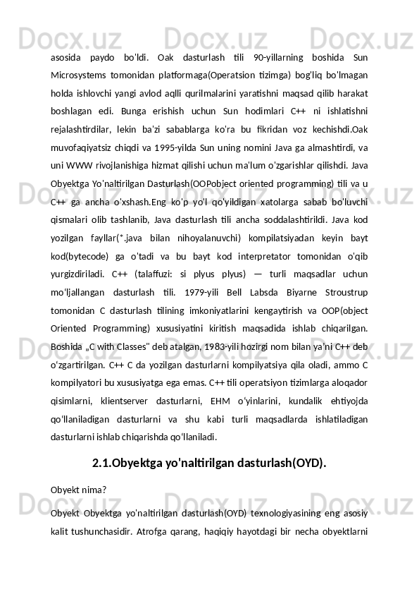 asosida   paydo   bo'ldi.   Oak   dasturlash   tili   90-yillarning   boshida   Sun
Microsystems   tomonidan   platformaga(Operatsion   tizimga)   bog'liq   bo'lmagan
holda   ishlovchi   yangi   avlod   aqlli   qurilmalarini   yaratishni   maqsad   qilib   harakat
boshlagan   edi.   Bunga   erishish   uchun   Sun   hodimlari   C++   ni   ishlatishni
rejalashtirdilar,   lekin   ba'zi   sabablarga   ko'ra   bu   fikridan   voz   kechishdi.Oak
muvofaqiyatsiz   chiqdi   va   1995-yilda   Sun   uning   nomini   Java   ga   almashtirdi,   va
uni WWW rivojlanishiga hizmat qilishi uchun ma'lum o'zgarishlar qilishdi. Java
Obyektga Yo'naltirilgan  Dasturlash(OOPobject  oriented  programming) tili va u
C++   ga   ancha   o'xshash.Eng   ko'p   yo'l   qo'yildigan   xatolarga   sabab   bo'luvchi
qismalari   olib   tashlanib,   Java   dasturlash   tili   ancha   soddalashtirildi.   Java   kod
yozilgan   fayllar(*.java   bilan   nihoyalanuvchi)   kompilatsiyadan   keyin   bayt
kod(bytecode)   ga   o'tadi   va   bu   bayt   kod   interpretator   tomonidan   o'qib
yurgizdiriladi.   C++   (talaffuzi:   si   plyus   plyus)   —   turli   maqsadlar   uchun
moʻljallangan   dasturlash   tili.   1979-yili   Bell   Labsda   Biyarne   Stroustrup
tomonidan   C   dasturlash   tilining   imkoniyatlarini   kengaytirish   va   OOP(object
Oriented   Programming)   xususiyatini   kiritish   maqsadida   ishlab   chiqarilgan.
Boshida „C with Classes" deb atalgan, 1983-yili hozirgi nom bilan yaʼni C++ deb
oʻzgartirilgan.   C++   C   da   yozilgan   dasturlarni   kompilyatsiya   qila   oladi,   ammo   C
kompilyatori bu xususiyatga ega emas. C++ tili operatsiyon tizimlarga aloqador
qisimlarni,   klientserver   dasturlarni,   EHM   oʻyinlarini,   kundalik   ehtiyojda
qoʻllaniladigan   dasturlarni   va   shu   kabi   turli   maqsadlarda   ishlatiladigan
dasturlarni ishlab chiqarishda qoʻllaniladi. 
2.1.Obyektga yo'naltirilgan dasturlash(OYD).
Obyekt nima?
Obyekt   Obyektga   yo'naltirilgan   dasturlash(OYD)   texnologiyasining   eng   asosiy
kalit   tushunchasidir.   Atrofga   qarang,   haqiqiy   hayotdagi   bir   necha   obyektlarni 