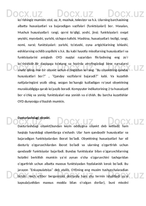 ko'rishingiz mumkin: stol, uy, it, mushuk, televizor va h.k. Ularning barchasining
albatta   hususiyatlari   va   bajaradigan   vazifalari   (funktsiyalari)   bor.   Masalan,
Mushuk   hususiyatlari:   rangi,   qorni   to'qligi,   yoshi,   jinsi;   funktsiyalari:   ovqat
yeyishi, myovlashi, yurishi, sichqon tutishi. Mashina, hususiyatlari: tezligi, rangi,
nomi,   narxi;   funktsiyalari:   yurishi,   to'xtashi,   oyna   artgichlarining   ishlashi,
eshiklarning ochilib yopilishi v.h.k. Bu kabi hayotiy misollarning hususiyatlari va
funktsiyalarini   aniqlash   OYD   nuqtai   nazaridan   fikrlashning   eng   zo'r
ko'rinishidir.Bir   daqiqaga   to'xtang   va   hozirda   atrofingizdagi   biror   narsalarni
analiz qiling. Har bir obyekt uchun o'zingizdan so'rang: "Bu obyektning qanday
hususiyatlari   bor?"   ,   "Qanday   vazifalarni   bajaradi?"   kabi.   Va   kuzatish
natijalaringizni   yozib   oling,   sezgan   bo'lsangiz   tuziladigan   ro'yxat   obyektning
murakkabligiga qarab ko'payib boradi. Kompyuter indikatorining 2 ta hususiyati
bor   o'chiq   va  yoniq;  funktsiyalari  esa  yonish   va  o'chish.  Bu   barcha  kuzatishlar
OYD dunyosiga o'tkazish mumkin.
Dasturlashdagi obyekt.
Dasturlashdagi   obyekt(bundan   keyin   oddiygina   obyekt   deb   ketiladi)   ham
haqiqiy   hayotdagi   obyektlarga   o'xshash:   Ular   ham   qandaydir   hususiyatlar   va
bajaradigan   funktsiyalardan   iborat   bo'ladi.   Obyektning   hususiyatlari   har   xil
dasturiy   o'zgaruvchilardan   iborat   bo'ladi   va   ularning   o'zgartirish   uchun
qandaydir   funktsiyalar   bajariladi.   Bunday   funktsiyalar   bilan   o'zgaruvchilarning
holatini   berkitish   mumkin   ya'ni   aynan   o'sha   o'zgaruvchini   tashqaridan
o'zgartirish   uchun   albatta   maxsus   funktsiyadan   foydalanish   kerak   bo'ladi.   Bu
jarayon   "Enkapsulatsiya"   deb   atalib,   OYDning   eng   muxim   tushunchalaradian
biridir.   Hech   e'tibor   berganmisiz   dorilarda   ham   shu   termin   ishalitladi   ya'ni
kapsula(ustidan   maxsus   modda   bilan   o'ralgan   dorilar),   buni   misolni 