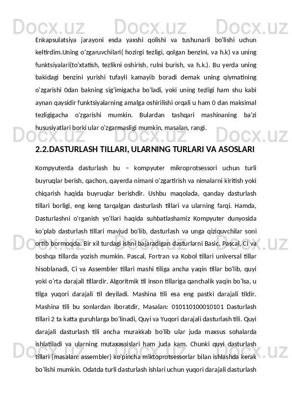 Enkapsulatsiya   jarayoni   esda   yaxshi   qolishi   va   tushunarli   bo'lishi   uchun
keltirdim.Uning o'zgaruvchilari( hozirgi tezligi, qolgan benzini, va h.k) va uning
funktsiyalari(to'xtatish,   tezlikni   oshirish,   rulni   burish,   va   h.k.).   Bu   yerda   uning
bakidagi   benzini   yurishi   tufayli   kamayib   boradi   demak   uning   qiymatining
o'zgarishi   0dan   bakning   sig'imigacha   bo'ladi,   yoki   uning   tezligi   ham   shu   kabi
aynan qaysidir funktsiyalarning amalga oshirilishi orqali u ham 0 dan maksimal
tezligigacha   o'zgarishi   mumkin.   Bulardan   tashqari   mashinaning   ba'zi
hususiyatlari borki ular o'zgarmasligi mumkin, masalan, rangi.
2.2.DASTURLASH TILLARI, ULARNING TURLARI VA ASOSLARI
Kompyuterda   dasturlash   bu   –   kompyuter   mikroprotsessori   uchun   turli
buyruqlar berish, qachon, qayerda nimani o'zgartirish va nimalarni kiritish yoki
chiqarish   haqida   buyruqlar   berishdir.   Ushbu   maqolada,   qanday   dasturlash
tillari   borligi,   eng   keng   tarqalgan   dasturlash   tillari   va   ularning   farqi.   Hamda,
Dasturlashni   o'rganish   yo'llari   haqida   suhbatlashamiz   Kompyuter   dunyosida
ko'plab   dasturlash   tillari   mavjud   bo'lib,   dasturlash   va   unga   qiziquvchilar   soni
ortib bormoqda. Bir xil turdagi ishni bajaradigan dasturlarni Basic, Pascal, Ci va
boshqa   tillarda   yozish   mumkin.   Pascal,   Fortran   va   Kobol   tillari   universal   tillar
hisoblanadi,   Ci   va   Assembler   tillari   mashi   tiliga   ancha   yaqin   tillar   bo'lib,   quyi
yoki o'rta darajali tillardir. Algoritmik til inson tillariga qanchalik yaqin bo'lsa, u
tilga   yuqori   darajali   til   deyiladi.   Mashina   tili   esa   eng   pastki   darajali   tildir.
Mashina   tili   bu   sonlardan   iboratdir,   Masalan:   010110100010101   Dasturlash
tillari 2 ta katta guruhlarga bo'linadi, Quyi va Yuqori darajali dasturlash tili. Quyi
darajali   dasturlash   tili   ancha   murakkab   bo'lib   ular   juda   maxsus   sohalarda
ishlatiladi   va   ularning   mutaxassislari   ham   juda   kam.   Chunki   quyi   dasturlash
tillari (masalan: assembler) ko'pincha miktoprotsessorlar bilan ishlashda kerak
bo'lishi mumkin. Odatda turli dasturlash ishlari uchun yuqori darajali dasturlash 