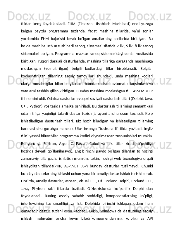 tilidan   keng   foydalaniladi.   EHM   (Elektron   Hisoblash   Mashinasi)   endi   yuzaga
kelgan   paytda   programma   tuzishda,   faqat   mashina   tillarida,   ya'ni   sonlar
yordamida   EHM   bajarishi   kerak   bo'lgan   amallarning   kodlarida   kiritilgan.   Bu
holda mashina uchun tushinarli sanoq, sistemasi sifatida 2 lik, 6 lik, 8 lik sanoq
sistemalari   bo'lgan.   Programma   mazkur   sanoq   sistemasidagi   sonlar   vositasida
kiritilgan. Yuqori darajali dasturlashda, mashina tillariga qaraganda mashinaga
moslashgan   (yo'naltirilgan)   belgili   kodlardagi   tillar   hisoblanadi.   Belgilar
kodlashtirilgan   tillarning   asosiy   tamoyillari   shundaki,   unda   mashina   kodlari
ularga   mos   belgilar   bilan   belgilanadi,  hamda  xotirani   avtomatik   taqsimlash   va
xatolarni tashhis qilish kiritilgan. Bunday mashina moslashgan til - ASSEMBLER
tili nomini oldi. Odatda dasturlash yuqori saviyali dasturlash tillari (Delphi, Java,
C++, Python) vositasida amalga oshiriladi. Bu dasturlash tillarining semantikasi
odam   tiliga   yaqinligi   tufayli   dastur   tuzish   jarayoni   ancha   oson   kechadi.   Ko'p
ishlatiladigan   dasturlash   tillari.   Biz   hozir   biladigan   va   ishlatadigan   tillarning
barchasi   shu   guruhga   mansub.   Ular   insonga   "tushunarli"   tilda   yoziladi.   Ingliz
tilini yaxshi biluvchilar programma kodini qiynalmasdan tushunishlari mumkin.
Bu   guruhga   Fortran,   Algol,   C,   Pascal,   Cobol   va   h.k.   tillar   kiradi(ko`pchiligi
hozirda   deyarli   qo`llanilmaydi).   Eng   birinchi   paydo   bo`lgan   tillardan   to   hozirgi
zamonaviy   tillargacha   ishlatish   mumkin.   Lekin,   hozirgi   web   texnologiya   orqali
ishlaydigan   tillarda(PHP,   ASP.NET,   JSP)   bunday   dasturlar   tuzilmaydi.   Chunki
bunday dasturlarning ishlashi uchun yana bir amaliy dastur ishlab turishi kerak.
Hozirda, amaliy dasturlar, asosan, Visual C++, C#, Borland Delphi, Borland C++,
Java,   Phyhon   kabi   tillarda   tuziladi.   O`zbekistonda   ko`pchilik   Delphi   dan
foydalanadi.   Buning   asosiy   sababi:   soddaligi,   komponentlarning   ko`pligi,
interfeysining   tushunarliligi   va   h.k.   Delphida   birinchi   ishlagan   odam   ham
qanaqadir   dastur   tuzishi   oson   kechadi.   Lekin,   Windows   da   dasturning   asosiy
ishlash   mohiyatini   ancha   keyin   biladi(komponentlarning   ko`pligi   va   API 