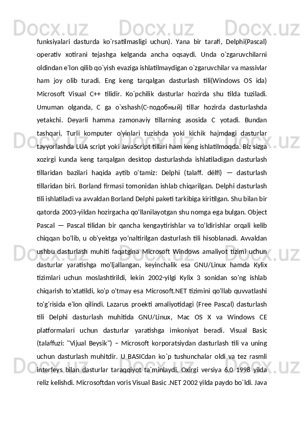 funksiyalari   dasturda   ko`rsatilmasligi   uchun).   Yana   bir   tarafi,   Delphi(Pascal)
operativ   xotirani   tejashga   kelganda   ancha   oqsaydi.   Unda   o`zgaruvchilarni
oldindan e'lon qilib qo`yish evaziga ishlatilmaydigan o`zgaruvchilar va massivlar
ham   joy   olib   turadi.   Eng   keng   tarqalgan   dasturlash   tili(Windows   OS   ida)
Microsoft   Visual   C++   tilidir.   Ko`pchilik   dasturlar   hozirda   shu   tilda   tuziladi.
Umuman   olganda,   C   ga   o`xshash(C-подобный)   tillar   hozirda   dasturlashda
yetakchi.   Deyarli   hamma   zamonaviy   tillarning   asosida   C   yotadi.   Bundan
tashqari,   Turli   komputer   o'yinlari   tuzishda   yoki   kichik   hajmdagi   dasturlar
tayyorlashda LUA script yoki JavaScript tillari ham keng ishlatilmoqda. Biz sizga
xozirgi   kunda   keng   tarqalgan   desktop   dasturlashda   ishlatiladigan   dasturlash
tillaridan   bazilari   haqida   aytib   o'tamiz:   Delphi   (talaff.   délfi)   —   dasturlash
tillaridan   biri.   Borland   firmasi  tomonidan   ishlab   chiqarilgan.  Delphi  dasturlash
tili ishlatiladi va avvaldan Borland Delphi paketi tarkibiga kiritilgan. Shu bilan bir
qatorda 2003-yildan hozirgacha qoʻllanilayotgan shu nomga ega bulgan. Object
Pascal   —   Pascal   tilidan   bir   qancha   kengaytirishlar   va   toʻldirishlar   orqali   kelib
chiqqan   boʻlib,   u   ob'yektga   yoʻnaltirilgan   dasturlash   tili   hisoblanadi.   Avvaldan
ushbu   dasturlash   muhiti   faqatgina   Microsoft   Windows   amaliyot   tizimi   uchun
dasturlar   yaratishga   mo'ljallangan,   keyinchalik   esa   GNU/Linux   hamda   Kylix
tizimlari   uchun   moslashtirildi,   lekin   2002-yilgi   Kylix   3   sonidan   so'ng   ishlab
chiqarish to'xtatildi, ko'p o'tmay esa Microsoft.NET tizimini qo'llab quvvatlashi
to'g'risida   e'lon   qilindi.   Lazarus   proekti   amaliyotidagi   (Free   Pascal)   dasturlash
tili   Delphi   dasturlash   muhitida   GNU/Linux,   Mac   OS   X   va   Windows   CE
platformalari   uchun   dasturlar   yaratishga   imkoniyat   beradi.   Visual   Basic
(talaffuzi:   "Vijual   Beysik")   –   Microsoft   korporatsiydan   dasturlash   tili   va   uning
uchun   dasturlash   muhitdir.   U   BASICdan   ko`p   tushunchalar   oldi   va   tez   rasmli
interfeys   bilan   dasturlar   taraqqiyot   ta`minlaydi.   Oxirgi   versiya   6.0   1998   yilda
reliz kelishdi. Microsoftdan voris Visual Basic .NET 2002 yilda paydo bo`ldi. Java 