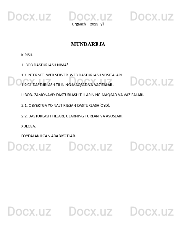 Urganch – 2023- yil
MUNDAREJA
KIRISH.
 I -BOB.DASTURLASH NIMA?
1.1   INTERNET. WEB SERVER. WEB DASTURLASH VOSITALARI.
1.2 C#  DASTURLASH TILINING MAQSAD VA VAZIFALARI.
II-BOB.   ZAMONAVIY DASTURLASH TILLARINING MAQSAD VA VAZIFALARI.
2.1.   OBYEKTGA YO'NALTIRILGAN DASTURLASH(OYD).
2.2.  DASTURLASH TILLARI, ULARNING TURLARI VA ASOSLARI .
XULOSA.
FOYDALANILGAN ADABIYOTLAR. 