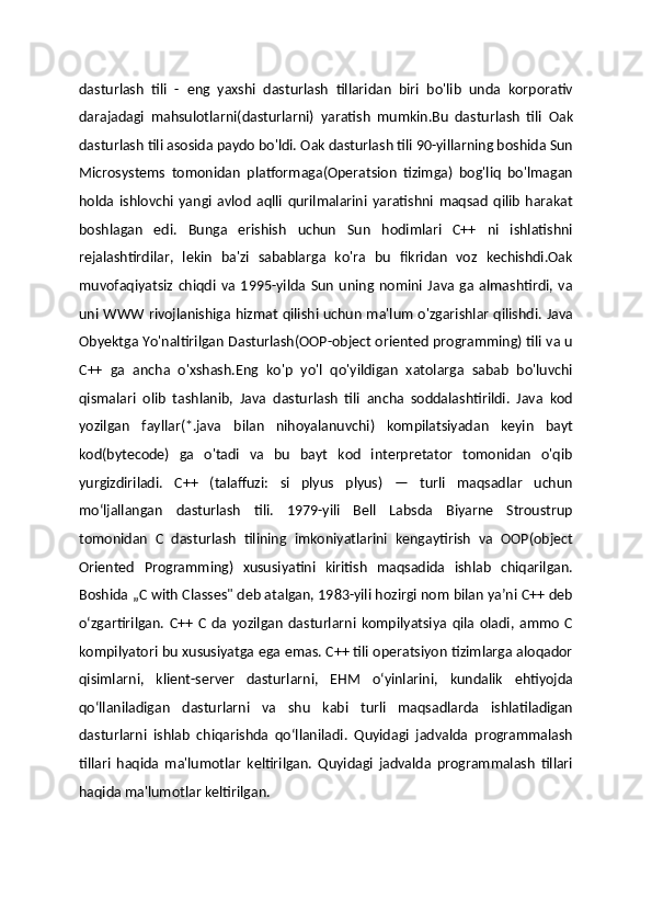 dasturlash   tili   -   eng   yaxshi   dasturlash   tillaridan   biri   bo'lib   unda   korporativ
darajadagi   mahsulotlarni(dasturlarni)   yaratish   mumkin.Bu   dasturlash   tili   Oak
dasturlash tili asosida paydo bo'ldi. Oak dasturlash tili 90-yillarning boshida Sun
Microsystems   tomonidan   platformaga(Operatsion   tizimga)   bog'liq   bo'lmagan
holda   ishlovchi   yangi   avlod   aqlli   qurilmalarini   yaratishni   maqsad   qilib   harakat
boshlagan   edi.   Bunga   erishish   uchun   Sun   hodimlari   C++   ni   ishlatishni
rejalashtirdilar,   lekin   ba'zi   sabablarga   ko'ra   bu   fikridan   voz   kechishdi.Oak
muvofaqiyatsiz   chiqdi   va   1995-yilda   Sun   uning   nomini   Java   ga   almashtirdi,   va
uni WWW rivojlanishiga hizmat qilishi uchun ma'lum o'zgarishlar qilishdi. Java
Obyektga Yo'naltirilgan Dasturlash(OOP-object oriented programming) tili va u
C++   ga   ancha   o'xshash.Eng   ko'p   yo'l   qo'yildigan   xatolarga   sabab   bo'luvchi
qismalari   olib   tashlanib,   Java   dasturlash   tili   ancha   soddalashtirildi.   Java   kod
yozilgan   fayllar(*.java   bilan   nihoyalanuvchi)   kompilatsiyadan   keyin   bayt
kod(bytecode)   ga   o'tadi   va   bu   bayt   kod   interpretator   tomonidan   o'qib
yurgizdiriladi.   C++   (talaffuzi:   si   plyus   plyus)   —   turli   maqsadlar   uchun
mo‘ljallangan   dasturlash   tili.   1979-yili   Bell   Labsda   Biyarne   Stroustrup
tomonidan   C   dasturlash   tilining   imkoniyatlarini   kengaytirish   va   OOP(object
Oriented   Programming)   xususiyatini   kiritish   maqsadida   ishlab   chiqarilgan.
Boshida „C with Classes" deb atalgan, 1983-yili hozirgi nom bilan yaʼni C++ deb
oʻzgartirilgan.   C++   C   da   yozilgan   dasturlarni   kompilyatsiya   qila   oladi,   ammo   C
kompilyatori bu xususiyatga ega emas. C++ tili operatsiyon tizimlarga aloqador
qisimlarni,   klient-server   dasturlarni,   EHM   oʻyinlarini,   kundalik   ehtiyojda
qoʻllaniladigan   dasturlarni   va   shu   kabi   turli   maqsadlarda   ishlatiladigan
dasturlarni   ishlab   chiqarishda   qoʻllaniladi.   Quyidagi   jadvalda   programmalash
tillari   haqida   ma'lumotlar   keltirilgan.   Quyidagi   jadvalda   programmalash   tillari
haqida ma'lumotlar keltirilgan. 