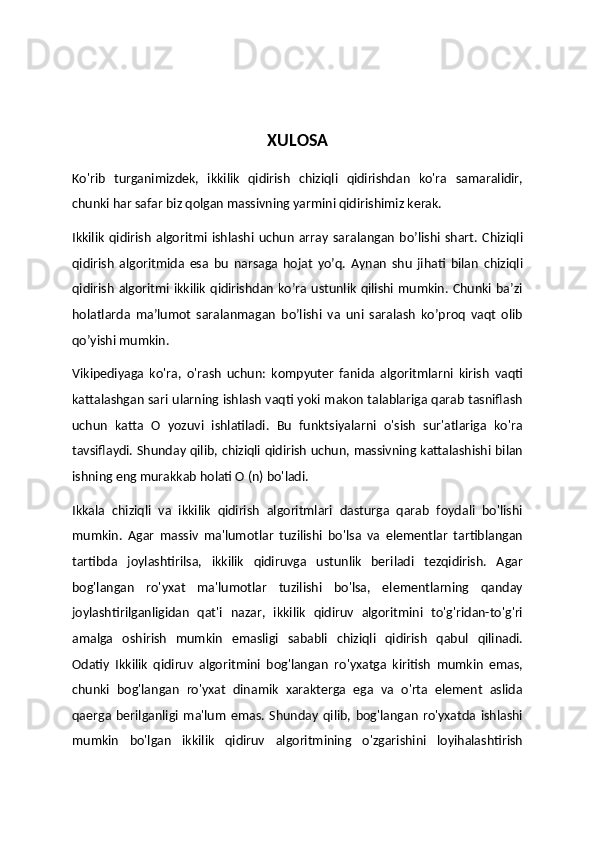 XULOSA
Ko'rib   turganimizdek,   ikkilik   qidirish   chiziqli   qidirishdan   ko'ra   samaralidir,
chunki har safar biz qolgan massivning yarmini qidirishimiz kerak. 
Ikkilik   qidirish   algoritmi   ishlashi   uchun   array   saralangan   bo’lishi   shart.   Chiziqli
qidirish   algoritmida   esa   bu   narsaga   hojat   yo’q.   Aynan   shu   jihati   bilan   chiziqli
qidirish algoritmi ikkilik  qidirishdan ko’ra ustunlik qilishi mumkin. Chunki ba’zi
holatlarda   ma’lumot   saralanmagan   bo’lishi   va   uni   saralash   ko’proq   vaqt   olib
qo’yishi mumkin. 
Vikipediyaga   ko'ra,   o'rash   uchun:   kompyuter   fanida   algoritmlarni   kirish   vaqti
kattalashgan sari ularning ishlash vaqti yoki makon talablariga qarab tasniflash
uchun   katta   O   yozuvi   ishlatiladi.   Bu   funktsiyalarni   o'sish   sur'atlariga   ko'ra
tavsiflaydi. Shunday qilib, chiziqli qidirish uchun, massivning kattalashishi bilan
ishning eng murakkab holati O (n) bo'ladi.
Ikkala   chiziqli   va   ikkilik   qidirish   algoritmlari   dasturga   qarab   foydali   bo'lishi
mumkin.   Agar   massiv   ma'lumotlar   tuzilishi   bo'lsa   va   elementlar   tartiblangan
tartibda   joylashtirilsa,   ikkilik   qidiruvga   ustunlik   beriladi   tezqidirish.   Agar
bog'langan   ro'yxat   ma'lumotlar   tuzilishi   bo'lsa,   elementlarning   qanday
joylashtirilganligidan   qat'i   nazar,   ikkilik   qidiruv   algoritmini   to'g'ridan-to'g'ri
amalga   oshirish   mumkin   emasligi   sababli   chiziqli   qidirish   qabul   qilinadi.
Odatiy   Ikkilik   qidiruv   algoritmini   bog'langan   ro'yxatga   kiritish   mumkin   emas,
chunki   bog'langan   ro'yxat   dinamik   xarakterga   ega   va   o'rta   element   aslida
qaerga   berilganligi   ma'lum   emas.   Shunday   qilib,   bog'langan   ro'yxatda   ishlashi
mumkin   bo'lgan   ikkilik   qidiruv   algoritmining   o'zgarishini   loyihalashtirish 