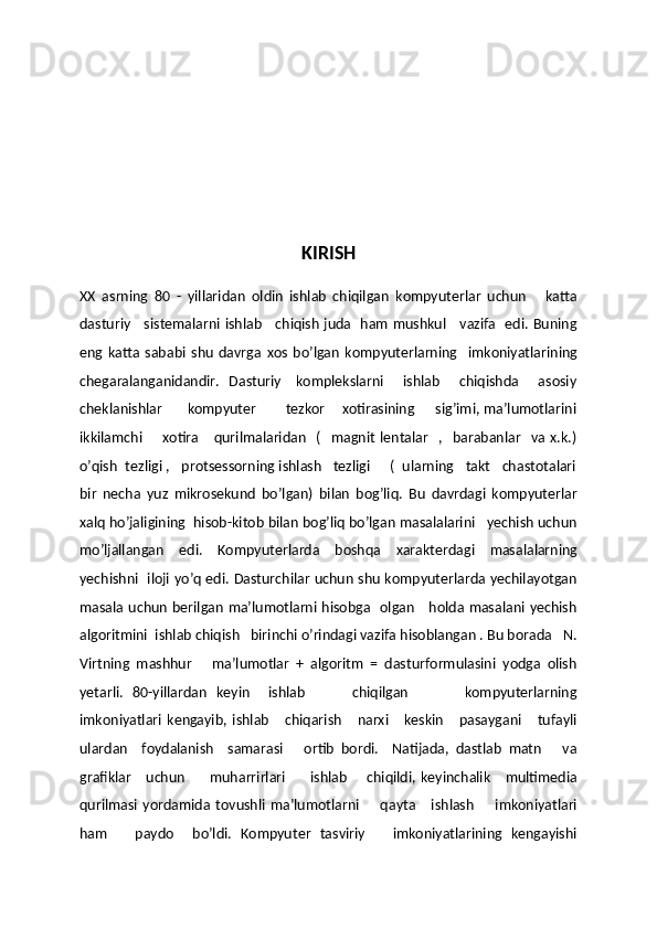 KIRISH
XX   asrning   80   -   yillaridan   oldin   ishlab   chiqilgan   kompyuterlar   uchun       katta
dasturiy     sistemalarni ishlab     chiqish juda   ham mushkul     vazifa   edi. Buning
eng   katta   sababi   shu   davrga   xos   bo’lgan   kompyuterlarning     imkoniyatlarining
chegaralanganidandir.   Dasturiy      komplekslarni       ishlab       chiqishda        asosiy
cheklanishlar       kompyuter        tezkor    xotirasining      sig’imi, ma’lumotlarini
ikkilamchi        xotira       qurilmalaridan     (     magnit   lentalar     ,    barabanlar     va  x.k.)
o’qish  tezligi ,   protsessorning ishlash   tezligi     (  ularning   takt   chastotalari
bir   necha   yuz   mikrosekund   bo’lgan)   bilan   bog’liq.   Bu   davrdagi   kompyuterlar
xalq ho’jaligining  hisob-kitob bilan bog’liq bo’lgan masalalarini   yechish uchun
mo’ljallangan   edi.   Kompyuterlarda   boshqa   xarakterdagi   masalalarning
yechishni   iloji yo’q edi. Dasturchilar uchun shu kompyuterlarda yechilayotgan
masala uchun berilgan ma’lumotlarni hisobga   olgan     holda masalani yechish
algoritmini  ishlab chiqish   birinchi o’rindagi vazifa hisoblangan . Bu borada   N.
Virtning   mashhur       ma’lumotlar   +   algoritm   =   dasturformulasini   yodga   olish
yetarli.   80-yillardan   keyin     ishlab           chiqilgan             kompyuterlarning
imkoniyatlari   kengayib,   ishlab       chiqarish       narxi       keskin       pasaygani       tufayli
ulardan     foydalanish     samarasi       ortib   bordi.     Natijada,   dastlab   matn       va
grafiklar       uchun          muharrirlari          ishlab         chiqildi,  keyinchalik       multimedia
qurilmasi   yordamida   tovushli   ma’lumotlarni         qayta       ishlash         imkoniyatlari
ham       paydo     bo’ldi.   Kompyuter   tasviriy       imkoniyatlarining   kengayishi 