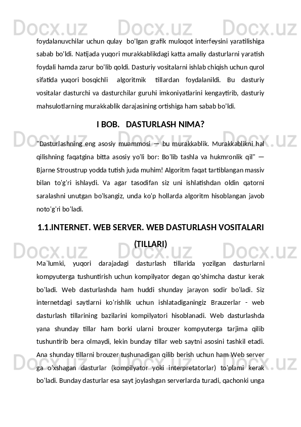 foydalanuvchilar  uchun  qulay   bo’lgan  grafik  muloqot interfeysini  yaratilishiga
sabab bo’ldi. Natijada yuqori murakkablikdagi katta amaliy dasturlarni yaratish
foydali hamda zarur bo’lib qoldi. Dasturiy vositalarni ishlab chiqish uchun qurol
sifatida   yuqori   bosqichli       algoritmik       tillardan     foydalanildi.     Bu     dasturiy
vositalar   dasturchi   va   dasturchilar   guruhi   imkoniyatlarini   kengaytirib,   dasturiy
mahsulotlarning murakkablik darajasining ortishiga ham sabab bo’ldi.
I BOB.   DASTURLASH NIMA?
"Dasturlashning   eng   asosiy   muammosi   —   bu   murakkablik.   Murakkablikni   hal
qilishning   faqatgina   bitta   asosiy   yo'li   bor:   Bo'lib   tashla   va   hukmronlik   qil"   —
Bjarne Stroustrup yodda tutish juda muhim! Algoritm faqat tartiblangan massiv
bilan   to'g'ri   ishlaydi.   Va   agar   tasodifan   siz   uni   ishlatishdan   oldin   qatorni
saralashni   unutgan   bo'lsangiz,   unda   ko'p   hollarda   algoritm   hisoblangan   javob
noto'g'ri bo'ladi.
1.1.INTERNET. WEB SERVER. WEB DASTURLASH VOSITALARI
(TILLARI)
Ma`lumki,   yuqori   darajadagi   dasturlash   tillarida   yozilgan   dasturlarni
kompyuterga   tushuntirish   uchun   kompilyator   degan   qo'shimcha   dastur   kerak
bo'ladi.   Web   dasturlashda   ham   huddi   shunday   jarayon   sodir   bo'ladi.   Siz
internetdagi   saytlarni   ko'rishlik   uchun   ishlatadiganingiz   Brauzerlar   -   web
dasturlash   tillarining   bazilarini   kompilyatori   hisoblanadi.   Web   dasturlashda
yana   shunday   tillar   ham   borki   ularni   brouzer   kompyuterga   tarjima   qilib
tushuntirib   bera   olmaydi,   lekin   bunday   tillar   web   saytni   asosini   tashkil   etadi.
Ana shunday tillarni brouzer tushunadigan qilib berish uchun ham Web server
ga   o'xshagan   dasturlar   (kompilyator   yoki   interpretatorlar)   to'plami   kerak
bo'ladi. Bunday dasturlar esa sayt joylashgan serverlarda turadi, qachonki unga 