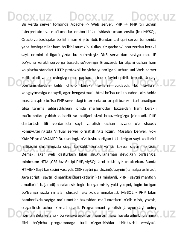 Bu   yerda   server   tomonda   Apache   ->   Web   server,   PHP   ->   PHP   tili   uchun
interpretator   va   ma`lumotlar   ombori   bilan   ishlash   uchun   vosita   (bu   MYSQL,
Oracle va boshqalar bo'lishi mumkin) turibdi. Bundan tashqari server tomonida
yana boshqa tillar ham bo'lishi mumkin. Xullas, siz qachonki brauzerdan kerakli
sayt   nomini   kiritganingizda   bu   so'rovingiz   DNS   serverdan   saytga   mos   IP
bo'yicha   kerakli   serverga   boradi,   so'rovingiz   Brauzerda   kiritilgani   uchun   ham
ko'pincha  standart  HTTP   protokoli  bo'yicha  yuborilgani  uchun   uni  Web  server
kutib   oladi   va   so'rovingizga   mos   papkadan   index   faylni   qidirib   topadi.   Undagi
bog'lanishlardan   kelib   chiqib   kerakli   fayllarni   yuklaydi,   bu   fayllarni
kengaytmasiga qaraydi, agar kengaytmasi .html bo'lsa uni shundoq, aks holda
masalan .php bo'lsa PHP serverdagi interpretator orqali brauzer tushunadigan
tilga   tarjima   qildiradi(shuni   ichida   ma`lumotlar   bazasidan   ham   kerakli
ma`lumotlar   yuklab   olinadi)   va   natijani   sizni   brauzeringizga   jo'natadi.   PHP
dasturlash   tili   yordamida   sayt   yaratish   uchun   avvalo   o'z   shaxsiy
kompyuteringizda   Virtual   server   o'rnatishingiz   lozim.   Masalan   Denver,   yoki
XAMPP yoki WAMPP Brauzeringiz o'zi tushunadigan tilda kelgan sayt kodlarini
natijasini   ekraningizda   sizga   ko'rsatib   beradi   va   siz   tayyor   saytni   ko'rasiz.
Demak,   agar   web   dasturlash   bilan   shug'ullanaman   deydigan   bo'lsangiz,
minimum: HTML,CSS,JavaScript,PHP,MySQL larni bilishingiz kerak ekan. Bunda
HTML-> Sayt karkasini yasaydi, CSS- saytni pardozini(dizaynini) amalga oshiradi,
Java script - saytni dinamikasi(harakatlarini) ta`minlaydi, PHP - saytni mantiqiy
amallarini   bajaradi(masalan   siz   login   bo'lganmisiz,   yoki   yo'qmi,   login   bo'lgan
bo'lsangiz   sizda   nimalar   chiqadi,   aks   xolda   nimalar...),   MySQL   -   PHP   bilan
hamkorlikda   saytga   ma`lumotlar   bazasidan   ma`lumotlarni   o'qib   olish,   yozish,
o'zgartirish   uchun   xizmat   qiladi.   Programmani   yaratish   jarayonidagi   uning
nomlari Beta versiya - bu versiya programmani ommaga havola qilinib, ularning
fikri   bo`yicha   programmaga   turli   o`zgartirishlar   kiritiluvchi   versiyasi. 