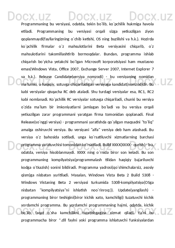 Programmaning   bu   versiyasi,   odatda,   tekin   bo`lib,   ko`pchilik   hukmiga   havola
etiladi.   Programmaning   bu   versiyasi   orqali   sizga   yetkazilgan   ziyon
qoplanmaydi(fayllaringizning   o`chib   ketishi,   OS   ning   buzilishi   va   h.k.).   Hozirda
ko`pchilik   firmalar   o`z   mahsulotlarini   Beta   versiyasini   chiqarib,   o`z
mahsulotlarini   takomillashtirib   bormoqdalar.   Bundan,   programma   ishlab
chiqarish   bo`yicha   yetakchi   bo`lgan   Microsoft   korporatsiyasi   ham   mustasno
emas(Windows   Vista,   Office   2007,   Exchange   Server   2007,   Internet   Explorer   7
va   h.k.).   Release   Candidate(versiya   nomzodi)   -   bu   versiyaning   nomidan
ma'lumki, u haqiqiy, sotuvga chiqariladigan versiyaga kandidat(nomzod)dir. Bu
kabi   versiyalar   qisqacha   RC   deb   ataladi.   Shu   turdagi   versiyalar   esa,   RC1,   RC2
kabi nomlanadi. Ko`pchilik RC versiyalar sotuvga chiqariladi, chunki bu versiya
o`zida   ma'lum   bir   imkoniyatlarni   jamlagan   bo`ladi   va   bu   versiya   orqali
yetkazilgan   zarar   programmani   yaratgan   firma   tomonidan   qoplanadi.   Final
Release(so`nggi versiya) - programmani yaratishda qo`yilgan maqsadni "to`liq"
amalga   oshiruvchi   versiya.   Bu   versiyani   "alfa"   versiya   deb   ham   atashadi.   Bu
versiya   o`z   bahosida   sotiladi,   unga   ko`rsatiluvchi   xizmatlarning   barchasi
programma yaratuvchisi tomonidan ko`rsatiladi. Build XXXX(XXXX - qurish) - bu,
odatda,   versiya   hisoblanmaydi.   XXXX   ning   o`rnida   biror   son   keladi.   Bu   son
programmaning   kompilyatsiya(programmalash   tilidan   haqiqiy   bajariluvchi
kodga   o`tkazish)   sonini   bildiradi.   Programma   yadrosi(qo`shimchalarsiz,   asosiy
qism)ga   nisbatan   yuritiladi.   Masalan,   Windows   Vista   Beta   2   Build   5308   -
Windows   Vistaning   Beta   2   versiyasi   turkumida   5308-kompilyatsiya(OSga
nisbatan   "kompilyatsiya"ni   ishlatish   noo`rinroq:)).   Update(yangilash)   -
programmaning   biror   teshigini(biror   kichik   xato,   kamchiligi)   tuzatuvchi   kichik
yordamchi   programma.   Bu   yordamchi   programmaning   hajmi,   odatda,   kichik
bo`lib,   faqat   o`sha   kamchilikni   tuzatishgagina   xizmat   qiladi.   Ya'ni   bu
programmacha   biror   *.dll   faylni   yoki   programma   ishlatuvchi   funksiyalardan 
