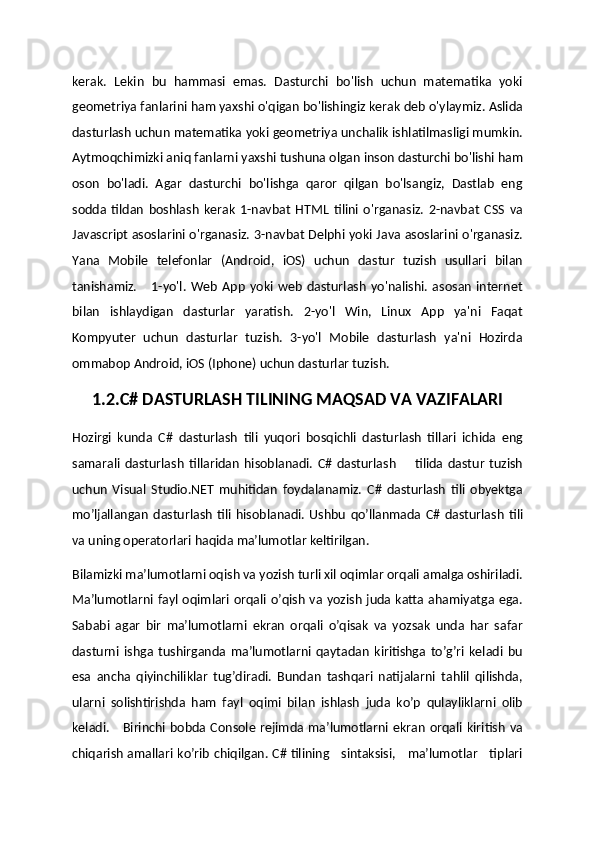 kerak.   Lekin   bu   hammasi   emas.   Dasturchi   bo'lish   uchun   matematika   yoki
geometriya fanlarini ham yaxshi o'qigan bo'lishingiz kerak deb o'ylaymiz. Aslida
dasturlash uchun matematika yoki geometriya unchalik ishlatilmasligi mumkin.
Aytmoqchimizki aniq fanlarni yaxshi tushuna olgan inson dasturchi bo'lishi ham
oson   bo'ladi.   Agar   dasturchi   bo'lishga   qaror   qilgan   bo'lsangiz,   Dastlab   eng
sodda   tildan   boshlash   kerak   1-navbat   HTML   tilini   o'rganasiz.   2-navbat   CSS   va
Javascript asoslarini o'rganasiz. 3-navbat Delphi yoki Java asoslarini o'rganasiz.
Yana   Mobile   telefonlar   (Android,   iOS)   uchun   dastur   tuzish   usullari   bilan
tanishamiz.       1-yo'l.   Web   App   yoki   web   dasturlash   yo'nalishi.   asosan   internet
bilan   ishlaydigan   dasturlar   yaratish.   2-yo'l   Win,   Linux   App   ya'ni   Faqat
Kompyuter   uchun   dasturlar   tuzish.   3-yo'l   Mobile   dasturlash   ya'ni   Hozirda
ommabop Android, iOS (Iphone) uchun dasturlar tuzish.
1.2.C# DASTURLASH TILINING MAQSAD VA VAZIFALARI
Hozirgi   kunda   C#   dasturlash   tili   yuqori   bosqichli   dasturlash   tillari   ichida   eng
samarali   dasturlash   tillaridan   hisoblanadi.   C#   dasturlash         tilida   dastur   tuzish
uchun   Visual   Studio.NET   muhitidan   foydalanamiz.   C#   dasturlash   tili   obyektga
mo’ljallangan   dasturlash   tili   hisoblanadi.   Ushbu   qo’llanmada  C#   dasturlash   tili
va uning operatorlari haqida ma’lumotlar keltirilgan.
Bilamizki ma’lumotlarni oqish va yozish turli xil oqimlar orqali amalga oshiriladi.
Ma’lumotlarni fayl oqimlari orqali o’qish va yozish juda katta ahamiyatga ega.
Sababi   agar   bir   ma’lumotlarni   ekran   orqali   o’qisak   va   yozsak   unda   har   safar
dasturni   ishga   tushirganda   ma’lumotlarni   qaytadan   kiritishga   to’g’ri   keladi   bu
esa   ancha   qiyinchiliklar   tug’diradi.   Bundan   tashqari   natijalarni   tahlil   qilishda,
ularni   solishtirishda   ham   fayl   oqimi   bilan   ishlash   juda   ko’p   qulayliklarni   olib
keladi.     Birinchi bobda Console rejimda ma’lumotlarni ekran  orqali kiritish  va
chiqarish amallari ko’rib chiqilgan. C# tilining     sintaksisi,     ma’lumotlar     tiplari 