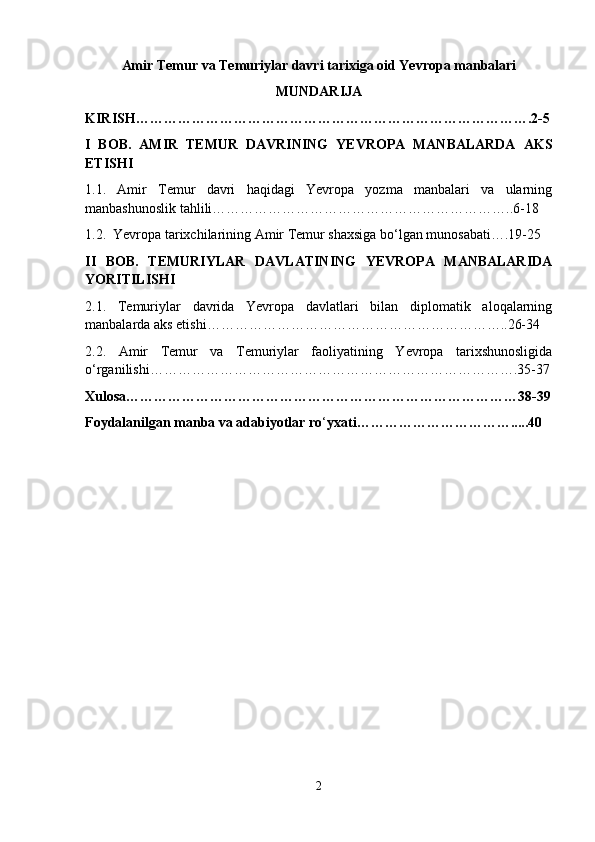 Amir Temur va Temuriylar davri tarixiga oid Yevropa manbalari
MUNDARIJA
KIRISH………………………………………………………………………….2-5
I   BOB.   AMIR   TEMUR   DAVRINING   YEVROPA   MANBALARDA   AKS
ETISHI
1.1.   Amir   Temur   davri   haqidagi   Yevropa   yozma   manbalari   va   ularning
manbashunoslik tahlili ………………………………………………………..6-18
1.2.  Yevropa tarixchilarining Amir Temur shaxsiga bo‘lgan munosabati….19-25
II   BOB.   TEMURIYLAR   DAVLATINING   YEVROPA   MANBALARIDA
YORITILISHI
2.1.   Temuriylar   davrida   Yevropa   davlatlari   bilan   diplomatik   aloqalarning
manbalarda aks etishi ………………………………………………………..26-34
2.2.   Amir   Temur   va   Temuriylar   faoliyatining   Yevropa   tarixshunosligida
o‘rganilishi …………………………………………………………………….35-37
Xulosa…………………………………………………………………………38-39
Foydalanilgan manba va adabiyotlar ro ‘ yxati…………………………….....40
2 
