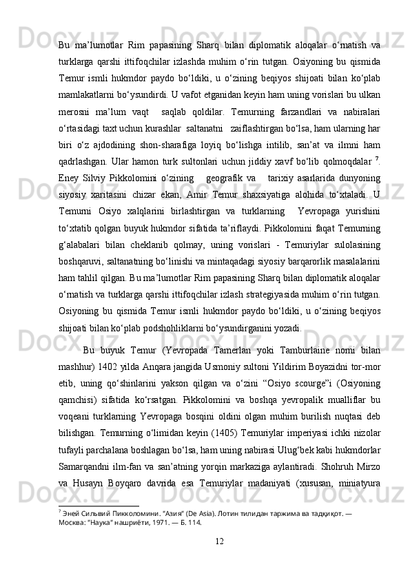 Bu   ma’lumotlar   Rim   papasining   Sharq   bilan   diplomatik   aloqalar   o‘rnatish   va
turklarga   qarshi   ittifoqchilar   izlashda   muhim   o‘rin   tutgan.   Osiyoning   bu   qismida
Temur   ismli   hukmdor   paydo   bo‘ldiki,   u   o‘zining   beqiyos   shijoati   bilan   ko‘plab
mamlakatlarni bo‘ysundirdi. U vafot etganidan keyin ham uning vorislari bu ulkan
merosni   ma’lum   vaqt     saqlab   qoldilar.   Temurning   farzandlari   va   nabiralari
o‘rtasidagi taxt uchun kurashlar  saltanatni   zaiflashtirgan bo‘lsa, ham ularning har
biri   o‘z   ajdodining   shon-sharafiga   loyiq   bo‘lishga   intilib,   san’at   va   ilmni   ham
qadrlashgan.   Ular   hamon   turk   sultonlari   uchun   jiddiy   xavf   bo‘lib   qolmoqdalar   7
.
Eney   Silviy   Pikkolomini   o‘zining       geografik   va       tarixiy   asarlarida   dunyoning
siyosiy   xaritasini   chizar   ekan,   Amir   Temur   shaxsiyatiga   alohida   to‘xtaladi.   U
Temurni   Osiyo   xalqlarini   birlashtirgan   va   turklarning     Yevropaga   yurishini
to‘xtatib qolgan buyuk hukmdor sifatida ta’riflaydi. Pikkolomini faqat Temurning
g‘alabalari   bilan   cheklanib   qolmay,   uning   vorislari   -   Temuriylar   sulolasining
boshqaruvi, saltanatning bo‘linishi va mintaqadagi siyosiy barqarorlik masalalarini
ham tahlil qilgan. Bu ma’lumotlar Rim papasining Sharq bilan diplomatik aloqalar
o‘rnatish va turklarga qarshi ittifoqchilar izlash strategiyasida muhim o‘rin tutgan.
Osiyoning   bu   qismida   Temur   ismli   hukmdor   paydo   bo‘ldiki,   u   o‘zining   beqiyos
shijoati bilan ko‘plab podshohliklarni bo‘ysundirganini yozadi.
Bu   buyuk   Temur   (Yevropada   Tamerlan   yoki   Tamburlaine   nomi   bilan
mashhur) 1402 yilda Anqara jangida Usmoniy sultoni Yildirim Boyazidni tor-mor
etib,   uning   qo‘shinlarini   yakson   qilgan   va   o‘zini   “Osiyo   scourge”i   (Osiyoning
qamchisi)   sifatida   ko‘rsatgan.   Pikkolomini   va   boshqa   yevropalik   mualliflar   bu
voqeani   turklarning   Yevropaga   bosqini   oldini   olgan   muhim   burilish   nuqtasi   deb
bilishgan. Temurning o‘limidan keyin (1405) Temuriylar  imperiyasi  ichki  nizolar
tufayli parchalana boshlagan bo‘lsa, ham uning nabirasi Ulug‘bek kabi hukmdorlar
Samarqandni   ilm-fan   va   san’atning   yorqin   markaziga   aylantiradi.   Shohruh   Mirzo
va   Husayn   Boyqaro   davrida   esa   Temuriylar   madaniyati   (xususan,   miniatyura
7
  Эней   Сильвий   Пикколомини .  "Азия" (De Asia). Лотин тилидан таржима ва тадқиқот. — 
Москва: "Наука" нашриёти, 1971. — Б. 114.
12 