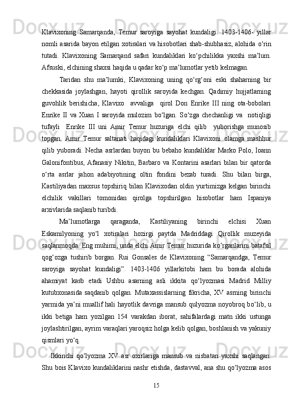 Klavixoning   Samarqanda,   Temur   saroyiga   sayohat   kundaligi.   1403-1406-   yillar
nomli asarida bayon etilgan xotiralari va hisobotlari shab-shubhasiz, alohida   о ‘rin
tutadi.   Klavixoning   Samarqand   safari   kundaliklari   k о ‘pchilikka   yaxshi   ma’lum.
Afsuski, elchining shaxsi haqida u qadar ko‘p ma’lumotlar yetib kelmagan. 
Taridan   shu   ma’lumki,   Klavixoning   uning   q о ‘rg‘oni   eski   shaharning   bir
chekkasida   joylashgan,   hayoti   qirollik   saroyida   kechgan.   Qadimiy   hujjatlarning
guvohlik   berishicha,   Klavixo     avvaliga     qirol   Don   Enrike   III   ning   ota-bobolari
Enrike   II   va   Xuan   I   saroyida   mulozim   bo‘lgan.   S о ‘zga   chechanligi   va     notiqligi
tufayli     Enrike   III   uni   Amir   Temur   huzuriga   elchi   qilib     yuborishga   munosib
topgan.   Amir   Temur   saltanati   haqidagi   kundaliklari   Klavixoni   olamga   mashhur
qilib  yuboradi.  Necha   asrlardan  buyon  bu  bebaho  kundaliklar   Marko  Polo,  Ioann
Galonifontibus,   Afanasiy   Nikitin,   Barbaro   va   Kontarini   asarlari   bilan   bir   qatorda
о ‘rta   asrlar   jahon   adabiyotining   oltin   fondini   bezab   turadi.   Shu   bilan   birga,
Kastiliyadan   maxsus   topshiriq   bilan   Klavixodan   oldin   yurtimizga   kelgan   birinchi
elchilik   vakillari   tomonidan   qirolga   topshirilgan   hisobotlar   ham   Ispaniya
arxivlarida saqlanib turibdi. 
Ma’lumotlarga   qaraganda,   Kastiliyaning   birinchi   elchisi   Xuan
Eskamilyoning   y о ‘l   xotiralari   hozirgi   paytda   Madriddagi   Qirollik   muzeyida
saqlanmoqda. Eng muhimi, unda elchi Amir Temur huzurida k о ‘rganlarini batafsil
qog‘ozga   tushirib   borgan.   Rui   Gonsales   de   Klavixoning   “Samarqandga,   Temur
saroyiga   sayohat   kundaligi”.   1403-1406   yillarkitobi   ham   bu   borada   alohida
ahamiyat   kasb   etadi   Ushbu   asarning   asli   ikkita   q о ‘lyozmasi   Madrid   Milliy
kutubxonasida   saqdanib   qolgan.   Mutaxassislarning   fikricha,   XV   asrning   birinchi
yarmida ya’ni muallif hali hayotlik davriga mansub qulyozma noyobroq b о ‘lib, u
ikki   betiga   ham   yozilgan   154   varakdan   iborat,   sahifalardagi   matn   ikki   ustunga
joylashtirilgan, ayrim varaqlari yaroqsiz holga kelib qolgan, boshlanish va yakuniy
qismlari y о ‘q. 
Ikkinchi   q о ‘lyozma   XV   asr   oxirlariga   mansub   va   nisbatan   yaxshi   saqlangan.
Shu bois Klavixo kundaliklarini nashr etishda, dastavval, ana shu qo‘lyozma asos
15 