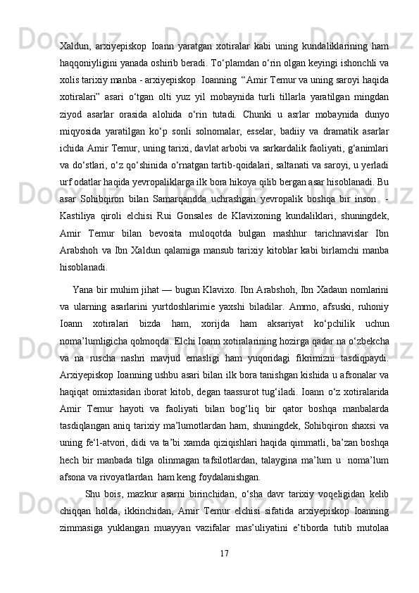 Xaldun,   arxiyepiskop   Ioann   yaratgan   xotiralar   kabi   uning   kundaliklarining   ham
haqqoniyligini yanada oshirib beradi. T о ‘plamdan o‘rin olgan keyingi ishonchli va
xolis tarixiy manba - arxiyepiskop  Ioanning  “Amir Temur va uning saroyi haqida
xotiralari”   asari   о ‘tgan   olti   yuz   yil   mobaynida   turli   tillarla   yaratilgan   mingdan
ziyod   asarlar   orasida   alohida   о ‘rin   tutadi.   Chunki   u   asrlar   mobaynida   dunyo
miqyosida   yaratilgan   k о ‘p   sonli   solnomalar,   esselar,   badiiy   va   dramatik   asarlar
ichida Amir Temur, uning tarixi, davlat arbobi va sarkardalik faoliyati, g‘animlari
va d о ‘stlari,   о ‘z q о ‘shinida  о ‘rnatgan tartib-qoidalari, saltanati va saroyi, u yerladi
urf odatlar haqida yevropaliklarga ilk bora hikoya qilib bergan asar hisoblanadi. Bu
asar   Sohibqiron   bilan   Samarqandda   uchrashgan   yevropalik   boshqa   bir   inson     -
Kastiliya   qiroli   elchisi   Rui   Gonsales   de   Klavixoning   kundaliklari,   shuningdek,
Amir   Temur   bilan   bevosita   muloqotda   bulgan   mashhur   tarichnavislar   Ibn
Arabshoh  va  Ibn  Xaldun  qalamiga  mansub   tarixiy  kitoblar   kabi   birlamchi   manba
hisoblanadi. 
Yana bir muhim jihat — bugun Klavixo. Ibn Arabshoh, Ibn Xadaun nomlarini
va   ularning   asarlarini   yurtdoshlarimie   yaxshi   biladilar.   Ammo,   afsuski,   ruhoniy
Ioann   xotiralari   bizda   ham,   xorijda   ham   aksariyat   k о ‘pchilik   uchun
noma’lumligicha qolmoqda. Elchi Ioann xotiralarining hozirga qadar na  о ‘zbekcha
va   na   ruscha   nashri   mavjud   emasligi   ham   yuqoridagi   fikrimizni   tasdiqpaydi.
Arxiyepiskop Ioanning ushbu asari bilan ilk bora tanishgan kishida u afsonalar va
haqiqat  omixtasidan  iborat   kitob,  degan  taassurot   tug‘iladi.  Ioann   о ‘z xotiralarida
Amir   Temur   hayoti   va   faoliyati   bilan   bog‘liq   bir   qator   boshqa   manbalarda
tasdiqlangan   aniq   tarixiy   ma’lumotlardan  ham,   shuningdek,   Sohibqiron   shaxsi   va
uning fe‘l-atvori, didi va ta’bi xamda qiziqishlari haqida qimmatli, ba’zan boshqa
hech   bir   manbada   tilga   olinmagan   tafsilotlardan,   talaygina   ma’lum   u     noma’lum
afsona va rivoyatlardan  ham keng foydalanishgan. 
Shu   bois,   mazkur   asarni   birinchidan,   о ‘sha   davr   tarixiy   voqeligidan   kelib
chiqqan   holda,   ikkinchidan,   Amir   Temur   elchisi   sifatida   arxiyepiskop   Ioanning
zimmasiga   yuklangan   muayyan   vazifalar   mas’uliyatini   e’tiborda   tutib   mutolaa
17 