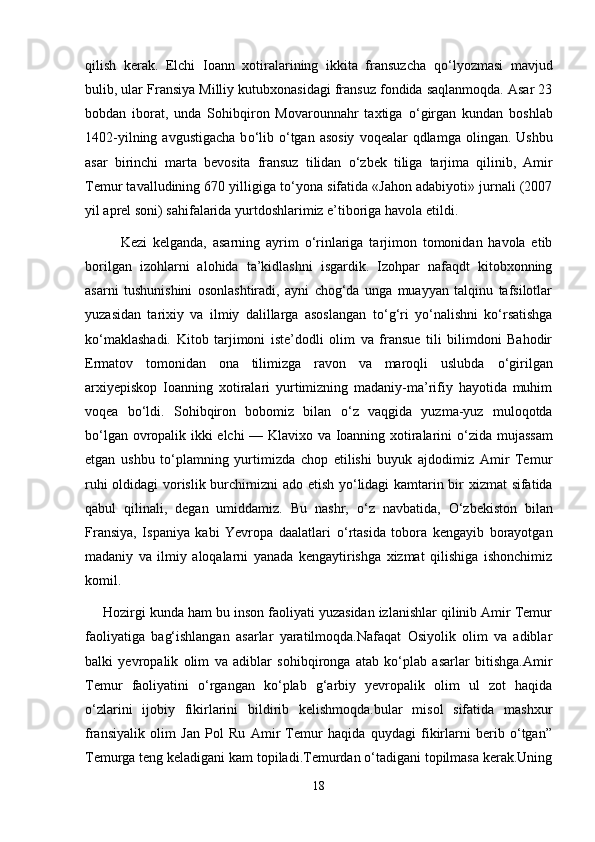 qilish   kerak.   Elchi   Ioann   xotiralarining   ikkita   fransuzcha   q о ‘lyozmasi   mavjud
bulib, ular Fransiya Milliy kutubxonasidagi fransuz fondida saqlanmoqda. Asar 23
bobdan   iborat,   unda   Sohibqiron   Movarounnahr   taxtiga   о ‘girgan   kundan   boshlab
1402-yilning  avgustigacha  b о ‘lib   о ‘tgan  asosiy   voqealar  qdlamga  olingan. Ushbu
asar   birinchi   marta   bevosita   fransuz   tilidan   о ‘zbek   tiliga   tarjima   qilinib,   Amir
Temur tavalludining 670 yilligiga t о ‘yona sifatida «Jahon adabiyoti» jurnali (2007
yil aprel soni) sahifalarida yurtdoshlarimiz e’tiboriga havola etildi. 
Kezi   kelganda,   asarning   ayrim   о ‘rinlariga   tarjimon   tomonidan   havola   etib
borilgan   izohlarni   alohida   ta’kidlashni   isgardik.   Izohpar   nafaqdt   kitobxonning
asarni   tushunishini   osonlashtiradi,   ayni   chog‘da   unga   muayyan   talqinu   tafsilotlar
yuzasidan   tarixiy   va   ilmiy   dalillarga   asoslangan   t о ‘g‘ri   y о ‘nalishni   k о ‘rsatishga
k о ‘maklashadi.   Kitob   tarjimoni   iste’dodli   olim   va   fransue   tili   bilimdoni   Bahodir
Ermatov   tomonidan   ona   tilimizga   ravon   va   maroqli   uslubda   о ‘girilgan
arxiyepiskop   Ioanning   xotiralari   yurtimizning   madaniy-ma’rifiy   hayotida   muhim
voqea   b о ‘ldi.   Sohibqiron   bobomiz   bilan   о ‘z   vaqgida   yuzma-yuz   muloqotda
b о ‘lgan ovropalik ikki elchi — Klavixo va Ioanning xotiralarini   о ‘zida mujassam
etgan   ushbu   t о ‘plamning   yurtimizda   chop   etilishi   buyuk   ajdodimiz   Amir   Temur
ruhi oldidagi vorislik burchimizni ado etish y о ‘lidagi kamtarin bir xizmat  sifatida
qabul   qilinali,   degan   umiddamiz.   Bu   nashr,   о ‘z   navbatida,   О ‘zbekiston   bilan
Fransiya,   Ispaniya   kabi   Yevropa   daalatlari   о ‘rtasida   tobora   kengayib   borayotgan
madaniy   va   ilmiy   aloqalarni   yanada   kengaytirishga   xizmat   qilishiga   ishonchimiz
komil.  
Hozirgi kunda ham bu inson faoliyati yuzasidan izlanishlar qilinib Amir Temur
faoliyatiga   bag‘ishlangan   asarlar   yaratilmoqda.Nafaqat   Osiyolik   olim   va   adiblar
balki   yevropalik   olim   va   adiblar   sohibqironga   atab   ko‘plab   asarlar   bitishga.Amir
Temur   faoliyatini   o‘rgangan   ko‘plab   g‘arbiy   yevropalik   olim   ul   zot   haqida
o‘zlarini   ijobiy   fikirlarini   bildirib   kelishmoqda.bular   misol   sifatida   mashxur
fransiyalik   olim   Jan   Pol   Ru   Amir   Temur   haqida   quydagi   fikirlarni   berib   o‘tgan”
Temurga teng keladigani kam topiladi.Temurdan o‘tadigani topilmasa kerak.Uning
18 