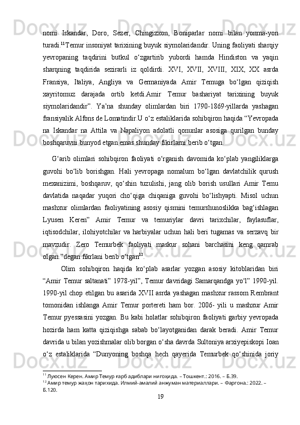 nomi   Iskandar,   Doro,   Sezer,   Chingizxon,   Boniparlar   nomi   bilan   yonma-yon
turadi. 11
Temur insoniyat tarixining buyuk siymolaridandir. Uning faoliyati sharqiy
yevropaning   taqdirini   butkul   o‘zgartirib   yubordi   hamda   Hindiston   va   yaqin
sharqning   taqdirida   sezirarli   iz   qoldirdi.   XVI,   XVII,   XVIII,   XIX,   XX   asrda
Fransiya,   Italiya,   Angliya   va   Germaniyada   Amir   Temuga   bo‘lgan   qiziqish
xayritomuz   darajada   ortib   ketdi.Amir   Temur   bashariyat   tarixining   buyuk
siymolaridandir”.   Ya’na   shunday   olimlardan   biri   1790-1869-yillarda   yashagan
fransiyalik Alfons de Lomatindir.U o‘z estaliklarida sohibqiron haqida “Yevropada
na   Iskandar   na   Attila   va   Napaliyon   adolatli   qonunlar   asosiga   qurilgan   bunday
boshqaruvni bunyod etgan emas shunday fikirlarni berib o‘tgan.
G‘arib   olimlari   sohibqiron   faoliyati   o‘rganish   davomida   ko‘plab   yangiliklarga
guvohi   bo‘lib   borishgan.   Hali   yevropaga   nomalum   bo‘lgan   davlatchilik   qurush
mexanizimi,   boshqaruv,   qo‘shin   tuzulishi,   jang   olib   borish   usullari   Amir   Temu
davlatida   naqadar   yuqori   cho‘qiga   chiqaniga   guvohi   bo‘lishyapti.   Misol   uchun
mashxur   olimlardan   faoliyatining   asosiy   qismini   temurshunoslikka   bag‘ishlagan
Lyusen   Keren”   Amir   Temur   va   temuriylar   davri   tarixchilar,   faylasuflar,
iqtisodchilar,   ilohiyotchilar   va   harbiyalar   uchun   hali   beri   tugamas   va   serzavq   bir
mavzudir.   Zero   Temurbek   faoliyati   maskur   sohani   barchasini   keng   qamrab
olgan.”degan fikrlani berib o‘tgan 12
.
Olim   sohibqiron   haqida   ko‘plab   asarlar   yozgan   asosiy   kitoblaridan   biri
“Amir  Temur saltanati” 1978-yil”, Temur  davridagi Samarqandga yo‘l” 1990-yil.
1990-yil chop etilgan bu asarida XVII asrda yashagan mashxur rassom  Rembrant
tomonidan   ishlanga   Amir   Temur   portereti   ham   bor.   2006-   yili   u   mashxur   Amir
Temur   pyessasini   yozgan.  Bu  kabi  holatlar  sohibqiron  faoliyati   garbiy  yevropada
hozirda   ham   katta   qiziqishga   sabab   bo‘layotganidan   darak   beradi.   Amir   Temur
davrida u bilan yozishmalar olib borgan o‘sha davrda  Sultoniya arxiyepiskopi Ioan
o‘z   estaliklarida   “Dunyoning   boshqa   hech   qayerida   Temurbek   qo‘shinida   joriy
11
 Луюсен Керен. Амир Темур ғарб адиблари нигоҳида. – Тошкент.: 2016. – Б.39.
12
 Амир темур жаҳон тарихида. Илмий-амалий анжуман материаллари. –  Фаргона .: 2022. – 
Б.120.
19 