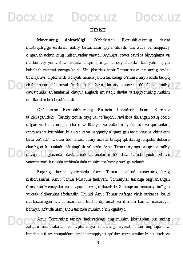 KIRISH
Mavzuning   dolzarbligi.   O‘zbekiston   Respublikasining   davlat
mustaqilligiga   erishishi   milliy   tariximizni   qayta   tiklash,   uni   xolis   va   haqqoniy
o‘rganish uchun keng imkoniyatlar yaratdi. Ayniqsa, sovet davrida biryoqlama va
mafkuraviy   yondashuv   asosida   talqin   qilingan   tarixiy   shaxslar   faoliyatini   qayta
baholash   zarurati   yuzaga   keldi.   Shu   jihatdan  Amir   Temur   shaxsi   va  uning   davlat
boshqaruvi, diplomatik faoliyati hamda jahon tarixidagi o‘rnini ilmiy asosda tadqiq
etish   muhim   ahamiyat   kasb   etadi.   Zero,   tarixiy   xotirani   tiklash   va   milliy
davlatchilik   an’analarini   chuqur   anglash   mustaqil   davlat   taraqqiyotining   muhim
omillaridan biri hisoblanadi.
O‘zbekiston   Respublikasining   Birinchi   Prezidenti   Islom   Karimov
ta’kidlaganidek:   “Tarixiy   xotira   tuyg‘usi   to‘laqonli   ravishda   tiklangan   xalq   bosib
o‘tgan   yo‘l   o‘zining   barcha   muvaffaqiyat   va   zafarlari,   yo‘qotish   va   qurbonlari,
quvonch va iztiroblari bilan xolis va haqqoniy o‘rganilgan taqdirdagina chinakam
tarix   bo‘ladi”.   Ushbu   fikr   tarixni   ilmiy   asosda   tadqiq   qilishning   naqadar   dolzarb
ekanligini   ko‘rsatadi.   Mustaqillik   yillarida   Amir   Temur   siymosi   xalqimiz   milliy
o‘zligini   anglashida,   davlatchilik   an’analarini   tiklashda   hamda   yosh   avlodni
vatanparvarlik ruhida tarbiyalashda muhim ma’naviy omilga aylandi.
Bugungi   kunda   yurtimizda   Amir   Temur   tavallud   sanasining   keng
nishonlanishi,   Amir   Temur   Museum   faoliyati,   Temuriylar   tarixiga   bag‘ishlangan
ilmiy konferensiyalar va tadqiqotlarning o‘tkazilishi  Sohibqiron merosiga bo‘lgan
yuksak   e’tiborning   ifodasidir.   Chunki   Amir   Temur   nafaqat   yirik   sarkarda,   balki
markazlashgan   davlat   asoschisi,   kuchli   diplomat   va   ilm-fan   hamda   madaniyat
homiysi sifatida ham jahon tarixida muhim o‘rin egallaydi.
Amir   Temurning   tarixiy   faoliyatidagi   eng   muhim   jihatlardan   biri   uning
xalqaro   munosabatlar   va   diplomatiya   sohasidagi   siyosati   bilan   bog‘liqdir.   U
bundan   olti   asr   muqaddam   davlat   taraqqiyoti   qo‘shni   mamlakatlar   bilan   tinch   va
3 
