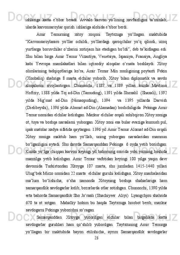 ishlariga   katta   e’tibor   beradi.   Avvalo   karvon   yo‘lining   xavfsizligini   ta’minlab,
ularda karvonsaroylar qurish  ishlariga alohida e’tibor berdi. 
Amir   Temurning   xitoy   xoqoni   Taytszuga   yo‘llagan   maktubida
“ Karvonsaroylararo   yo‘llar   ochildi,   yo‘llardagi   qaroqchilar   yo‘q   qilindi,   uzoq
yurtlarga   boruvchilar   o‘zlarini   xotirjam   his   etadigan   bo‘ldi”,   deb   ta’kidlagan   edi.
Shu   bilan   birga   Amir   Temur   Vizantiya,   Venetsiya,   Ispaniya,   Fransiya,   Angliya
kabi   Yevropa   mamlakatlari   bilan   iqtisodiy   aloqalar   o‘rnata   boshlaydi.   Xitoy
olimlarining   tadqiqotlariga   ko‘ra,   Amir   Temur   Min   xonligining   poytaxti   Pekin
(Xonbaliq)   shahriga   8   marta   elchilar   yuborib,   Xitoy   bilan   diplomatik   va   savdo
aloqalarini   rivojlantirgan.   Chunonchi,   1387   va   1389   yillari   kuzda   Mavlono
Hofiziy, 1388 yilda Toj ad-Din (Tamuding), 1391 yilda Shoxalil   (Shaxali), 1392
yilda   Nig‘mat   ad-Din   (Nimaopuding),   1394     va   1395   yillarda   Darvish
(Dielibeyshi), 1396 yilda Alomat ad-Din (Alamadan) boshchiligida  Pekinga Amir
Temur nomidan elchilar kelishgan. Mazkur elchilar orqali sohibqiron Xitoy xoniga
ot, tuya va boshqa narsalarni yuborgan. Xitoy xoni esa bular evaziga kumush pul,
ipak matolar xadya sifatida qaytargan. 1396 yil Amir Temur Alomat ad-Din orqali
Xitoy   xoniga   maktub   ham   yo‘llab,   uning   yuborgan   narsalaridan   mamnun
bo‘lganligini  aytadi. Shu davrda Samarqanddan Pekinga   6 oyda yetib borishgan.
Kuzda yo‘lga chiqqan karvon keyingi yil bahorning oxirida yoki yozning boshida
manzilga   yetib   kelishgan.   Amir   Temur   vafotidan   keyingi   100   yilga   yaqin   davr
davomida   Turkistondan   Xitoyga   107   marta,   shu   jumladan   1415-1440   yillari
Ulug‘bek Mirzo nomidan 22 marta  elchilar guruhi kelishgan. Xitoy manbalaridan
ma’lum   bo‘lishicha,   o‘sha   zamonda   Xitoyning   boshqa   shaharlariga   ham
samarqandlik savdogarlar kelib, bozorlarda otlar sotishgan. Chunonchi, 1390 yilda
erta bahorda Samarqandlik Sho Jo‘raali (Shachiyeer   Aliyi)   Lyangchjou shahrida
670   ta   ot   sotgan.     Mahalliy   hokim   bu   haqda   Taytszuga   hisobot   berib,   mazkur
savdogarni Pekinga yuborishni so‘ragan.
Samarqanddan   Xitoyga   yuborilgan   elchilar   bilan   birgalikda   katta
savdogarlar   guruhlari   ham   qo‘shilib   yuborilgan.   Taytszuning   Amir   Temurga
yo‘llagan   bir   maktubida   bayon   etilishicha,   ayrim   Samarqandlik   savdogarlar
23 