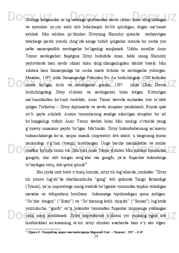 Xitoyga   kelganidan   so‘ng   vataniga   qaytmasdan   savdo   ishlari   bilan   shug‘ullangan
va   ayrimlari   uy-joy   sotib   olib   bolachaqali   bo‘lib   qolishgan,   degan   ma’lumot
aytiladi.   Min   sulolasi   qo‘shinlari   Xitoyning   Shimoliy   qismida     yashayotgan
tatarlarga   qarshi   yurishi   chog‘ida   asirga   tushib   qolganlar   orasida   bir   necha   yuz
nafar   samarqandlik   savdogarlar   bo‘lganligi   aniqlanadi.   Ushbu   misollar   Amir
Temur   savdogarlari   faqatgina   Xitoy   hududida   emas,   balki   uning   Shimoliy
yaylovlarda   ham   savdo   ishlari   bilan   shug‘ullanganligidan   dalolat   beradi.   Min
sulolasi   ham   Samarqandga   bir   necha   marta   elchilar   va   savdogarlar   yuborgan.
Masalan,   1395   yilda   Samarqandga   Pekindan   Bo   An   boshchiligida   1500   kishidan
iborat   bo‘lgan   elchi   va   savdogarlar   guruhi,   1397     yilda   Chen   Deven
boshchiligidagi   Xitoy   elchilari   va   savdogarlari   bilan   kelgan.   Keltirilgan
ma’lumotlardan   ko‘rinib   turibdiki,   Amir   Temur   davrida   anchadan   beri   to‘xtab
qolgan   Turkiston   –   Xitoy   diplomatik   va   savdo   aloqalari   yaxshilanib,   Buyuk   ipak
yo‘li   qayta   ochiladi.   Ammo   tomonlarning   amalga   oshirilgan   aloqalari   bir   xil
bo‘lmaganligi   tufayli   Amir   Temur   davlati   bilan   Min   xonligi   o‘rtasida   yangi
g‘oyaviy   muammo   paydo   bo‘lgan.   Ma’lumki,   Xitoy   hukmdorlarining   an’anaviy
tushunchalariga   ko‘ra,   xaqon   xuandi   (imperator)   deb   atalib,   u   tangrining   kurrai
zaminidagi   o‘g‘loni   (tyanzi)   hisoblangan.   Unga   barcha   mamlakatlar   va   xonlar
itoatkor bo‘lishi lozim edi. Shu bois Amir Temur elchilari Min sulolasi tomonidan
gungshi,   ular   olib   borgan   sovg‘alar   esa   gungfu,   ya’ni   fuqarolar   hukmdorga
to‘laydigan soliq, deb qabul qilindi 15
. 
Shu joyda izoh berib o‘tmoq lozimki, xitoy tili lug‘atlarida, jumladan  “ Xitoy
tili   yozuvi   lug‘ati”da   sharhlanishicha   “ gung”   deb   qadimda   Tangri   farzandiga
(Tyanzi), ya’ni imperatorga uning itoatida bo‘lganlar tomonidan taqdim etiladigan
narsalar   va   dehqonlarni   hosillarni     hukumatga   topshiradigan   qismi   aytilgan.
“ So‘zlar   dengizi”   ( “ Sixay”)   va   “ So‘zlarning   kelib   chiqishi”   ( “ Siyuan”)   lug‘atida
yozilishicha,   “ gunfu”   so‘zi   hukmdor   tomonidan   fuqarolar   zimmasiga   yuklangan
soliq   nomi   hisoblanadi.   Xitoy   imperatorlari   o‘zlarini   yer   yuzining   egasi   deb
hisoblashlari   an’anasining   ta’siri   xitoy   olimlari   asarlarida   ham   o‘z   aks   etgan.
15
  Бўри e в О. Темурийлар даври ёзма манбаларида Марказий Осиё. – Тошкент.: 1997. – Б.69.
24 