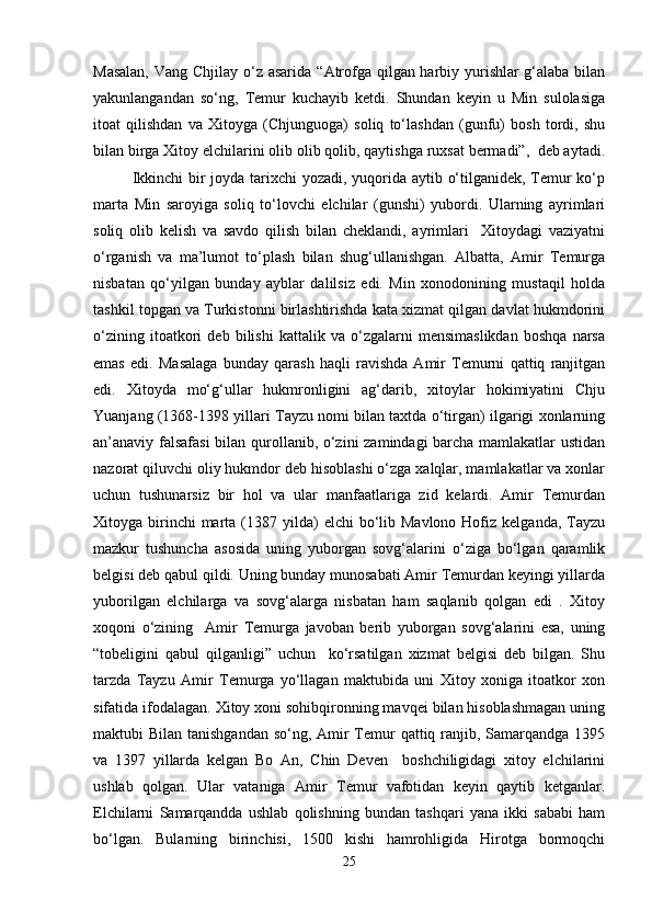 Masalan,  Vang Chjilay o‘z asarida   “ Atrofga qilgan harbiy yurishlar  g‘alaba bilan
yakunlangandan   so‘ng,   Temur   kuchayib   ketdi.   Shundan   keyin   u   Min   sulolasiga
itoat   qilishdan   va   Xitoyga   (Chjunguoga)   soliq   to‘lashdan   (gunfu)   bosh   tordi,   shu
bilan birga Xitoy elchilarini olib olib qolib, qaytishga ruxsat bermadi”,  deb aytadi.
Ikkinchi  bir joyda tarixchi yozadi, yuqorida aytib o‘tilganidek, Temur  ko‘p
marta   Min   saroyiga   soliq   to‘lovchi   elchilar   (gunshi)   yubordi.   Ularning   ayrimlari
soliq   olib   kelish   va   savdo   qilish   bilan   cheklandi,   ayrimlari     Xitoydagi   vaziyatni
o‘rganish   va   ma’lumot   to‘plash   bilan   shug‘ullanishgan.   Albatta,   Amir   Temurga
nisbatan   qo‘yilgan   bunday   ayblar   dalilsiz   edi.   Min   xonodonining   mustaqil   holda
tashkil topgan va Turkistonni birlashtirishda kata xizmat qilgan davlat hukmdorini
o‘zining   itoatkori   deb   bilishi   kattalik   va   o‘zgalarni   mensimaslikdan   boshqa   narsa
emas   edi.   Masalaga   bunday   qarash   haqli   ravishda   Amir   Temurni   qattiq   ranjitgan
edi.   Xitoyda   mo‘g‘ullar   hukmronligini   ag‘darib,   xitoylar   hokimiyatini   Chju
Yuanjang (1368-1398 yillari Tayzu nomi bilan taxtda o‘tirgan) ilgarigi xonlarning
an’anaviy falsafasi  bilan qurollanib, o‘zini zamindagi barcha mamlakatlar ustidan
nazorat qiluvchi oliy hukmdor deb hisoblashi o‘zga xalqlar, mamlakatlar va xonlar
uchun   tushunarsiz   bir   hol   va   ular   manfaatlariga   zid   kelardi.   Amir   Temurdan
Xitoyga birinchi  marta  (1387  yilda)   elchi  bo‘lib Mavlono  Hofiz  kelganda,  Tayzu
mazkur   tushuncha   asosida   uning   yuborgan   sovg‘alarini   o‘ziga   bo‘lgan   qaramlik
belgisi deb qabul qildi. Uning bunday munosabati Amir Temurdan keyingi yillarda
yuborilgan   elchilarga   va   sovg‘alarga   nisbatan   ham   saqlanib   qolgan   edi   .   Xitoy
xoqoni   o‘zining     Amir   Temurga   javoban   berib   yuborgan   sovg‘alarini   esa,   uning
“ tobeligini   qabul   qilganligi”   uchun     ko‘rsatilgan   xizmat   belgisi   deb   bilgan.   Shu
tarzda   Tayzu   Amir   Temurga   yo‘llagan   maktubida   uni   Xitoy   xoniga   itoatkor   xon
sifatida ifodalagan. Xitoy xoni sohibqironning mavqei bilan hisoblashmagan uning
maktubi Bilan tanishgandan so‘ng, Amir Temur  qattiq ranjib, Samarqandga 1395
va   1397   yillarda   kelgan   Bo   An,   Chin   Deven     boshchiligidagi   xitoy   elchilarini
ushlab   qolgan.   Ular   vataniga   Amir   Temur   vafotidan   keyin   qaytib   ketganlar.
Elchilarni   Samarqandda   ushlab   qolishning   bundan   tashqari   yana   ikki   sababi   ham
bo‘lgan.   Bularning   birinchisi,   1500   kishi   hamrohligida   Hirotga   bormoqchi
25 