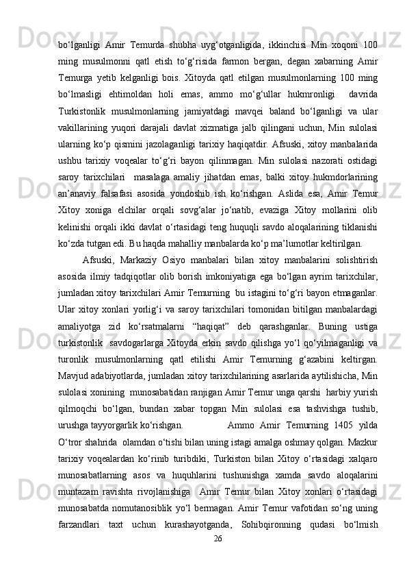 bo‘lganligi   Amir   Temurda   shubha   uyg‘otganligida,   ikkinchisi   Min   xoqoni   100
ming   musulmonni   qatl   etish   to‘g‘risida   farmon   bergan,   degan   xabarning   Amir
Temurga   yetib   kelganligi   bois.   Xitoyda   qatl   etilgan   musulmonlarning   100   ming
bo‘lmasligi   ehtimoldan   holi   emas,   ammo   mo‘g‘ullar   hukmronligi     davrida
Turkistonlik   musulmonlarning   jamiyatdagi   mavqei   baland   bo‘lganligi   va   ular
vakillarining   yuqori   darajali   davlat   xizmatiga   jalb   qilingani   uchun,   Min   sulolasi
ularning ko‘p qismini  jazolaganligi  tarixiy haqiqatdir. Afsuski,  xitoy manbalarida
ushbu   tarixiy   voqealar   to‘g‘ri   bayon   qilinmagan.   Min   sulolasi   nazorati   ostidagi
saroy   tarixchilari     masalaga   amaliy   jihatdan   emas,   balki   xitoy   hukmdorlarining
an’anaviy   falsafasi   asosida   yondoshib   ish   ko‘rishgan.   Aslida   esa,   Amir   Temur
Xitoy   xoniga   elchilar   orqali   sovg‘alar   jo‘natib,   evaziga   Xitoy   mollarini   olib
kelinishi  orqali   ikki   davlat   o‘rtasidagi  teng   huquqli  savdo  aloqalarining  tiklanishi
ko‘zda tutgan edi. Bu haqda mahalliy manbalarda ko‘p ma’lumotlar keltirilgan. 
Afsuski,   Markaziy   Osiyo   manbalari   bilan   xitoy   manbalarini   solishtirish
asosida   ilmiy   tadqiqotlar   olib   borish   imkoniyatiga   ega   bo‘lgan   ayrim   tarixchilar,
jumladan xitoy tarixchilari Amir Temurning   bu istagini to‘g‘ri bayon etmaganlar.
Ular   xitoy   xonlari   yorlig‘i   va   saroy   tarixchilari   tomonidan   bitilgan   manbalardagi
amaliyotga   zid   ko‘rsatmalarni   “ haqiqat”   deb   qarashganlar.   Buning   ustiga
turkistonlik     savdogarlarga   Xitoyda   erkin   savdo   qilishga   yo‘l   qo‘yilmaganligi   va
turonlik   musulmonlarning   qatl   etilishi   Amir   Temurning   g‘azabini   keltirgan.
Mavjud adabiyotlarda, jumladan xitoy tarixchilarining asarlarida aytilishicha, Min
sulolasi xonining  munosabatidan ranjigan Amir Temur unga qarshi  harbiy yurish
qilmoqchi   bo‘lgan,   bundan   xabar   topgan   Min   sulolasi   esa   tashvishga   tushib,
urushga tayyorgarlik ko‘rishgan.  Ammo   Amir   Temurning   1405   yilda
O‘tror shahrida  olamdan o‘tishi bilan uning istagi amalga oshmay qolgan. Mazkur
tarixiy   voqealardan   ko‘rinib   turibdiki,   Turkiston   bilan   Xitoy   o‘rtasidagi   xalqaro
munosabatlarning   asos   va   huquhlarini   tushunishga   xamda   savdo   aloqalarini
muntazam   ravishta   rivojlanishiga     Amir   Temur   bilan   Xitoy   xonlari   o‘rtasidagi
munosabatda   nomutanosiblik   yo‘l   bermagan.   Amir   Temur   vafotidan   so‘ng   uning
farzandlari   taxt   uchun   kurashayotganda,   Sohibqironning   qudasi   bo‘lmish
26 