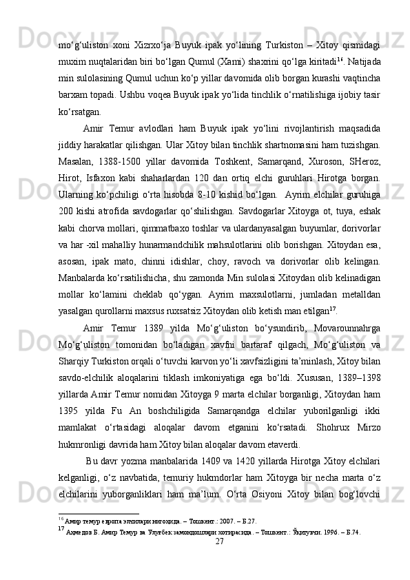 mo‘g‘uliston   xoni   Xizrxo‘ja   Buyuk   ipak   yo‘lining   Turkiston   –   Xitoy   qismidagi
muxim nuqtalaridan biri bo‘lgan Qumul (Xami) shaxrini qo‘lga kiritadi 16
. Natijada
min sulolasining Qumul uchun ko‘p yillar davomida olib borgan kurashi vaqtincha
barxam topadi. Ushbu voqea Buyuk ipak yo‘lida tinchlik o‘rnatilishiga ijobiy tasir
ko‘rsatgan. 
Amir   Temur   avlodlari   ham   Buyuk   ipak   yo‘lini   rivojlantirish   maqsadida
jiddiy harakatlar qilishgan. Ular Xitoy bilan tinchlik shartnomasini ham tuzishgan.
Masalan,   1388-1500   yillar   davomida   Toshkent,   Samarqand,   Xuroson,   SHeroz,
Hirot,   Isfaxon   kabi   shaharlardan   120   dan   ortiq   elchi   guruhlari   Hirotga   borgan.
Ularning   ko‘pchiligi   o‘rta   hisobda   8-10   kishid   bo‘lgan.     Ayrim   elchilar   guruhiga
200  kishi  atrofida  savdogarlar   qo‘shilishgan.  Savdogarlar  Xitoyga   ot,  tuya,   eshak
kabi chorva mollari, qimmatbaxo toshlar va ulardanyasalgan buyumlar, dorivorlar
va har -xil mahalliy hunarmandchilik mahsulotlarini olib borishgan. Xitoydan esa,
asosan,   ipak   mato,   chinni   idishlar,   choy,   ravoch   va   dorivorlar   olib   kelingan.
Manbalarda ko‘rsatilishicha, shu zamonda Min sulolasi Xitoydan olib kelinadigan
mollar   ko‘lamini   cheklab   qo‘ygan.   Ayrim   maxsulotlarni,   jumladan   metalldan
yasalgan qurollarni maxsus ruxsatsiz Xitoydan olib ketish man etilgan 17
.
Amir   Temur   1389   yilda   Mo‘g‘uliston   bo‘ysundirib,   Movarounnahrga
Mo‘g‘uliston   tomonidan   bo‘ladigan   xavfni   bartaraf   qilgach,   Mo‘g‘uliston   va
Sharqiy Turkiston orqali o‘tuvchi karvon yo‘li xavfsizligini ta’minlash, Xitoy bilan
savdo-elchilik   aloqalarini   tiklash   imkoniyati ga   ega   bo‘ldi.   Xususan,   1389–1398
yillarda Amir Temur nomidan Xitoyga 9 marta elchilar borganligi, Xitoydan ham
1395   yilda   Fu   An   boshchiligida   Samarqandga   elchilar   yuborilganligi   ikki
mamlakat   o‘rtasidagi   aloqalar   davom   etganini   ko‘rsatadi.   Shohrux   Mirzo
hukmronligi davrida ham Xitoy bilan aloqalar davom et averdi .
  Bu davr yozma manbalarida 1409 va 1420 yillarda Hirotga Xitoy elchilari
kelganligi,   o‘z   navbatida,   temuriy   hukmdorlar   ham   Xitoyga   bir   necha   marta   o‘z
elchilarini   yuborganliklari   ham   ma’lum.   O‘rta   Osiyoni   Xitoy   bilan   bog‘lovchi
16
  Амир темур европа элчилари нигоҳида. – Тошкент.: 2007. – Б.27.
17
 Аҳмедов Б. Амир Темур ва Улуғбек замондошлари хотирасида. – Тошкент.: Ўқитувчи. 1996. – Б.74.
27 