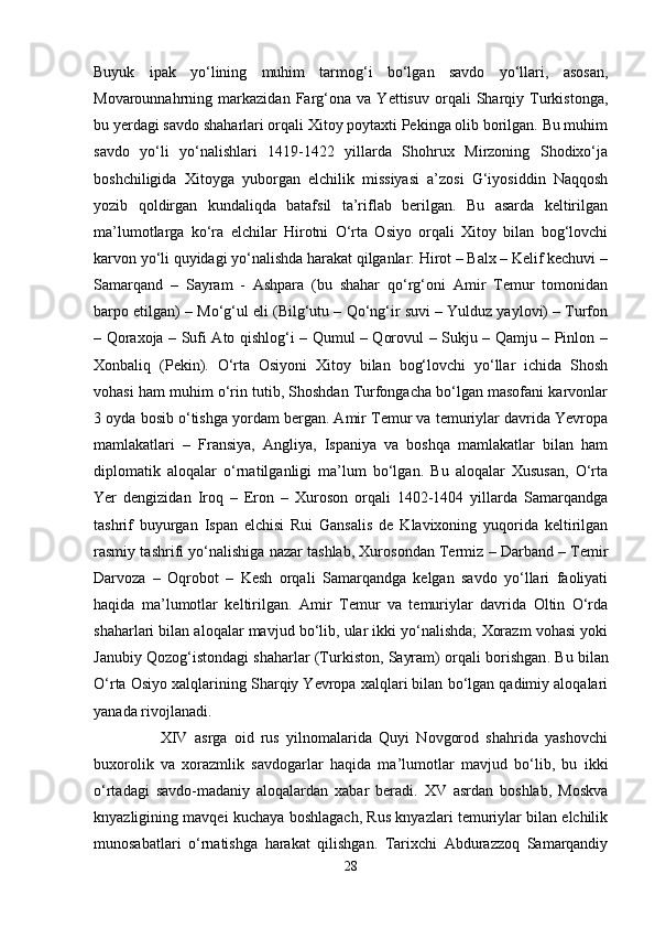 Buyuk   ipak   yo‘lining   muhim   tarmog‘i   bo‘lgan   savdo   yo‘llari,   asosan,
Movarounnahrning   markazidan   Farg‘ona   va   Yettisuv   orqali   Sharqiy   Turkistonga,
bu yerdagi savdo shaharlari orqali Xitoy poytaxti Pekinga olib borilgan. Bu muhim
savdo   yo‘li   yo‘nalishlari   1419-1422   yillarda   Shohrux   Mirzoning   Shodixo‘ja
boshchiligida   Xitoyga   yuborgan   elchilik   missiyasi   a’zosi   G‘iyosiddin   Naqqosh
yozib   qoldirgan   kundaliqda   batafsil   ta’riflab   berilgan.   Bu   asarda   keltirilgan
ma’lumotlarga   ko‘ra   elchilar   Hirotni   O‘rta   Osiyo   orqali   Xitoy   bilan   bog‘lovchi
karvon yo‘li quyidagi yo‘nalishda harakat qilganlar: Hirot – Balx – Kelif kechuvi –
Samarqand   –   Sayram   -   Ashpara   (bu   shahar   qo‘rg‘oni   Amir   Temur   tomonidan
barpo etilgan) – Mo‘g‘ul eli (Bilg‘utu – Qo‘ng‘ir suvi – Yulduz yaylovi) – Turfon
– Qoraxoja – Sufi Ato qishlog‘i – Qumul – Qorovul – Sukju – Qamju – Pinlon –
Xonbaliq   (Pekin).   O‘rta   Osiyoni   Xitoy   bilan   bog‘lovchi   yo‘llar   ichida   Shosh
vohasi ham muhim o‘rin tutib, Shoshdan Turfongacha bo‘lgan masofani karvonlar
3 oyda bosib o‘tishga yordam bergan. Amir Temur va temuriylar davrida Yevropa
mamlakatlari   –   Fransiya,   Angliya,   Ispaniya   va   boshqa   mamlakatlar   bilan   ham
diplomatik   aloqalar   o‘rnatilganligi   ma’lum   bo‘lgan.   Bu   aloqalar   Xususan,   O‘rta
Yer   dengizidan   Iroq   –   Eron   –   Xuroson   orqali   1402-1404   yillarda   Samarqandga
tashrif   buyurgan   Ispan   elchisi   Rui   Gansalis   de   Klavixoning   yuqorida   keltirilgan
rasmiy tashrifi yo‘nalishiga nazar tashlab, Xurosondan Termiz – Darband – Temir
Darvoza   –   Oqrobot   –   Kesh   orqali   Samarqandga   kelgan   savdo   yo‘llari   faoliyati
haqida   ma’lumotlar   keltirilgan.   Amir   Temur   va   temuriylar   davrida   Oltin   O‘rda
shaharlari bilan aloqalar mavjud bo‘lib, ular ikki yo‘nalishda; Xorazm vohasi yoki
Janubiy Qozog‘istondagi shaharlar (Turkiston, Sayram) orqali   borishgan . Bu bilan
O‘rta Osiyo xalqlarining Sharqiy Yevropa xalqlari bilan bo‘lgan qadimiy aloqalari
yanada rivojlanadi. 
        XIV   asrga   oid   rus   yilnomalarida   Quyi   Novgorod   shahrida   yashovchi
buxorolik   va   xorazmlik   savdogarlar   haqida   ma’lumotlar   mavjud   bo‘lib,   bu   ikki
o‘rtadagi   savdo-madaniy   aloqalardan   xabar   beradi.   XV   asrdan   boshlab,   Moskva
knyazligining mavqei kuchaya boshlagach, Rus knyazlari temuriylar bilan elchilik
munosabatlari   o‘rnatishga   harakat   qilishgan.   Tarixchi   Abdurazzoq   Samarqandiy
28 