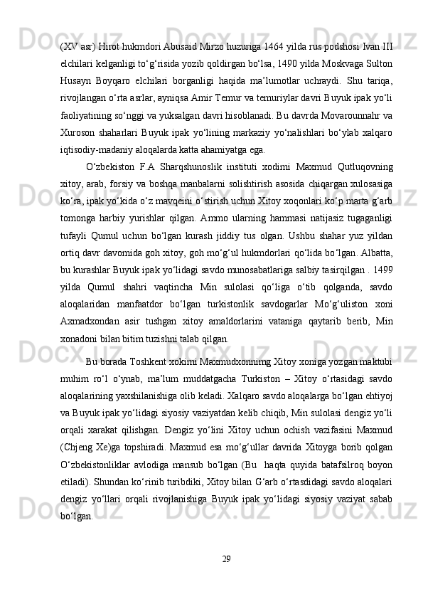 (XV asr) Hirot hukmdori Abusaid Mirzo huzuriga 1464 yilda rus podshosi Ivan III
elchilari kelganligi to‘g‘risida yozib qoldirgan bo‘lsa, 1490 yilda Moskvaga Sulton
Husayn   Boyqaro   elchilari   borganligi   haqida   ma’lumotlar   uchraydi.   Shu   tariqa,
rivojlangan o‘rta asrlar, ayniqsa Amir Temur va temuriylar davri Buyuk ipak yo‘li
faoliyatining so‘nggi va yuksalgan davri hisoblanadi. Bu davrda Movarounnahr va
Xuroson   shaharlari   Buyuk   ipak   yo‘lining   markaziy   yo‘nalishlari   bo‘ylab   xalqaro
iqtisodiy-madaniy aloqalarda katta ahamiyatga ega.
O‘zbekiston   F.A   Sharqshunoslik   instituti   xodimi   Maxmud   Qutluqovning
xitoy, arab, forsiy va boshqa manbalarni solishtirish asosida  chiqargan xulosasiga
ko‘ra, ipak yo‘kida o‘z mavqeini o‘stirish uchun Xitoy xoqonlari ko‘p marta g‘arb
tomonga   harbiy   yurishlar   qilgan.   Ammo   ularning   hammasi   natijasiz   tugaganligi
tufayli   Qumul   uchun   bo‘lgan   kurash   jiddiy   tus   olgan.   Ushbu   shahar   yuz   yildan
ortiq davr davomida goh xitoy, goh mo‘g‘ul hukmdorlari qo‘lida bo ‘lgan . Albatta,
bu kurashlar Buyuk ipak yo‘lidagi savdo munosabatlariga salbiy tasir qilgan  . 1499
yilda   Qumul   shahri   vaqtincha   Min   sulolasi   qo‘liga   o‘tib   qolganda,   savdo
aloqalaridan   manfaatdor   bo‘lgan   turkistonlik   savdogarlar   Mo‘g‘uliston   xoni
Axmadxondan   asir   tushgan   xitoy   amaldorlarini   vataniga   qaytarib   berib,   Min
xonadoni bilan bitim tuzishni talab qilgan. 
Bu borada Toshkent xokimi Maxmudxonnimg Xitoy xoniga yozgan maktubi
muhim   ro‘l   o‘ynab,   ma’lum   muddatgacha   Turkiston   –   Xitoy   o‘rtasidagi   savdo
aloqalarining yaxshilanishiga olib keladi.   Xalqaro savdo aloqalarga bo‘lgan ehtiyoj
va Buyuk ipak yo‘lidagi siyosiy vaziyatdan kelib chiqib, Min sulolasi dengiz yo‘li
orqali   xarakat   qilishgan.   Dengiz   yo‘lini   Xitoy   uchun   ochish   vazifasini   Maxmud
(Chjeng   Xe)ga   topshiradi.   Maxmud   esa   mo‘g‘ullar   davrida   Xitoyga   borib   qolgan
O‘zbekistonliklar   avlodiga   mansub   bo‘lgan   (Bu     haqta   quyida   batafsilroq   boyon
etiladi). Shundan ko‘rinib turibdiki, Xitоy bilan G‘arb o‘rtasdidagi savdo aloqalari
dengiz   yo‘llari   orqali   rivojlanishiga   Buyuk   ipak   yo‘lidagi   siyosiy   vaziyat   sabab
bo‘lgan.
29 
