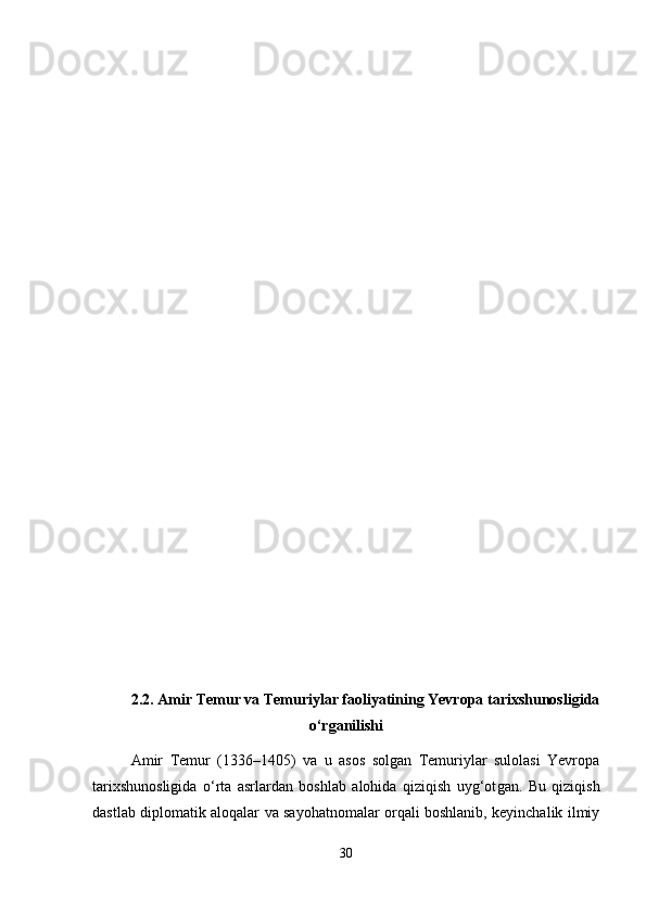 2.2.  Amir Temur va Temuriylar faoliyatining Yevropa tarixshunosligida
o‘rganilishi
Amir   Temur   (1336–1405)   va   u   asos   solgan   Temuriylar   sulolasi   Yevropa
tarixshunosligida   o ‘ rta   asrlardan   boshlab   alohida   qiziqish   uyg‘ot gan .   Bu   qiziqish
dastlab diplomatik aloqalar va sayohatnomalar orqali boshlanib, keyinchalik ilmiy
30 