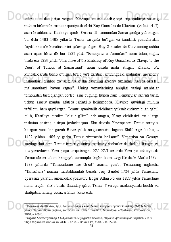tadqiqotlar   darajasiga   yetgan.   Yevropa   tarixshunosligidagi   eng   qadimgi   va   eng
muhim birlamchi manba ispaniyalik elchi Ruy Gonsales de Klavixo  (vafoti 1412)
asari hisoblanadi. Kastiliya qiroli  Genrix III  tomonidan Samarqandga yuborilgan
bu   elchi   1403–1405   yillarda   Temur   saroyida   bo‘lgan   va   kundalik   yozuvlaridan
foydalanib o ‘ z kuzatishlarini qalamga olgan.   Ruy Gonsales de Klavixoning ushbu
asari   ispan   tilida   ilk   bor   1582-yilda   “Embajada   a   Tamorlan”   nomi   bilan,   ingliz
tilida esa 1859-yilda “Narrative of the Embassy of Ruy Gonzalez de Clavijo to the
Court   of   Timour   at   Samarcand”   nomi   ostida   nashr   etilgan.   Klavixo   o‘z
kundaliklarida bosib o‘tilgan to‘liq yo‘l xaritasi, shuningdek, shaharlar, me’moriy
inshootlar,   qishloq   xo‘jaligi   va   o‘sha   davrning   siyosiy   tuzilmasi   haqida   batafsil
ma’lumotlarni   bayon   etgan 18
.   Uning   yozuvlarining   aniqligi   tashqi   manbalar
tomonidan tasdiqlangan bo ’ lib, asar  bugungi kunda ham  Temuriylar san ’ ati tarixi
uchun   asosiy   manba   sifatida   ishlatil ib   kelinmoqda .   Klavixo   q u yidagi   muhim
tafsilotni ham qayd etgan: Temur ispaniyalik elchilarni yuksak ehtirom bilan qabul
qilib,   Kastiliya   qirolini   “ o ‘ z   o ‘ g ‘ lim ”   deb   atagan,   Xitoy   elchilarini   esa   ularga
nisbatan   pastroq   o ’ ringa   joylashtirgan.   Shu   davrda   Yevropadan   Temur   saroyini
ko‘rgan   yana   bir   guvoh   Bavariyalik   sarguzashtchi   Iogann   Shiltberger   bo'lib,   u
1402   yildan   1405   yilgacha   Temur   xizmatida   bo'lgan 19
.   Venetsiya   va   Genuya
savdogarlari ham Temur  imperiyasining markaziy shaharlarida faol bo‘lishgan va
o‘z   yozuvlarini   Yevropaga   tarqatishgan.   XV–XVI   asrlarda   Yevropa   adabiyotida
Temur obrazi tobora kengayib bormoqda. Ingliz dramaturgi Kristofer Marlo 1587–
1588   yillarda   “ Tamburlaine   the   Great ”   asarini   yozib,   Temurning   inglizcha
"Tamerlane"   nomini   mustahkamla b   beradi .   Jorj   Gendel   1724   yilda   Tamerlano
operasini   yaratdi,  amerikalik yozuvchi   Edgar   Allan  Po esa   1827 yilda  Tamerlane
nom i   orqali     she ’ r   bitdi.   Shunday   qilib,   Temur   Yevropa   madaniyatida   kuchli   va
shafqatsiz ramziy obraz sifatida  kasb etdi.
18
 Gonsales de Klavixo, Ryui.  Samarqandga – Amir Temur saroyiga sayohat kundaligi (1403–1406-
yillar)  / Ispan tilidan tarjima, soʻzboshi va izohlar muallifi I. Murodova. – Toshkent: Oʻzbekiston, 
2010. – 260 b.
19
  Iogann Shiltbergerning 1394-yildan 1427-yilgacha Yevropa, Osiyo va Afrika boʻylab sayohati  / Rus 
tiliga tarjima va izohlar muallifi F. Krun. – Boku: Elm, 1984. – B. 35-38.
31 
