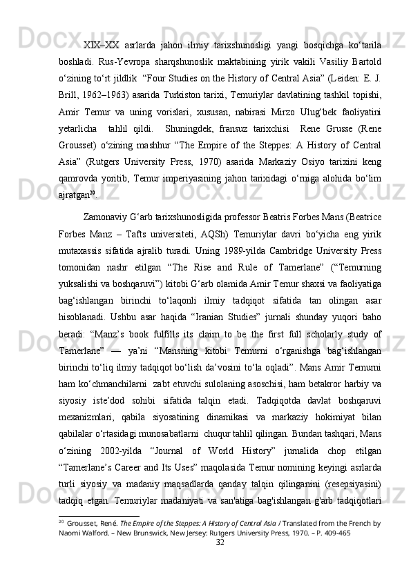 XIX–XX   asrlarda   jahon   ilmiy   tarixshunosligi   yangi   bosqichga   ko‘tarila
boshladi.   Rus-Yevropa   sharqshunoslik   maktabining   yirik   vakili   Vasiliy   Bartold
o‘zining to‘rt jildlik   “Four Studies on the History of Central Asia” (Leiden: E. J.
Brill, 1962–1963) asarida Turkiston tarixi, Temuriylar davlatining tashkil  topishi,
Amir   Temur   va   uning   vorislari,   xususan,   nabirasi   Mirzo   Ulug‘bek   faoliyatini
yetarlicha     tahlil   qildi.     Shuningdek,   fransuz   tarixchisi     Rene   Grusse   (Rene
Grousset)   o‘zining   mashhur   “The   Empire   of   the   Steppes:   A   History   of   Central
Asia”   (Rutgers   University   Press,   1970)   asarida   Markaziy   Osiyo   tarixini   keng
qamrovda   yoritib,   Temur   imperiyasining   jahon   tarixidagi   o‘rniga   alohida   bo‘lim
ajratgan 20
.
Zamonaviy G‘arb tarixshunosligida professor Beatris Forbes Mans (Beatrice
Forbes   Manz   –   Tafts   universiteti,   AQSh)   Temuriylar   davri   bo‘yicha   eng   yirik
mutaxassis   sifatida   ajralib   turadi.   Uning   1989-yilda   Cambridge   University   Press
tomonidan   nashr   etilgan   “The   Rise   and   Rule   of   Tamerlane”   (“Temurning
yuksalishi va boshqaruvi”) kitobi G‘arb olamida Amir Temur shaxsi va faoliyatiga
bag‘ishlangan   birinchi   to‘laqonli   ilmiy   tadqiqot   sifatida   tan   olingan   asar
hisoblanadi.   Ushbu   asar   haqida   “Iranian   Studies”   jurnali   shunday   yuqori   baho
beradi:   “Manz’s   book   fulfills   its   claim   to   be   the   first   full   scholarly   study   of
Tamerlane”   —   ya’ni   “Mansning   kitobi   Temurni   o‘rganishga   bag‘ishlangan
birinchi  to‘liq ilmiy tadqiqot  bo‘lish da’vosini  to‘la oqladi”. Mans  Amir Temurni
ham ko‘chmanchilarni    zabt  etuvchi sulolaning asoschisi,  ham betakror  harbiy va
siyosiy   iste’dod   sohibi   sifatida   talqin   etadi.   Tadqiqotda   davlat   boshqaruvi
mexanizmlari,   qabila   siyosatining   dinamikasi   va   markaziy   hokimiyat   bilan
qabilalar o‘rtasidagi munosabatlarni  chuqur tahlil qilingan. Bundan tashqari, Mans
o‘zining   2002-yilda   “Journal   of   World   History”   jurnalida   chop   etilgan
“Tamerlane’s   Career   and  Its   Uses”   maqolasida   Temur   nomining   keyingi   asrlarda
turli   siyosiy   va   madaniy   maqsadlarda   qanday   talqin   qilinganini   (resepsiyasini)
tadqiq   etgan.   Temuriylar   madaniyati   va   san'atiga   bag'ishlangan   g'arb   tadqiqotlari
20
  Grousset, René.  The Empire of the Steppes: A History of Central Asia  / Translated from the French by
Naomi Walford. – New Brunswick, New Jersey: Rutgers University Press, 1970. – P. 409-465
32 