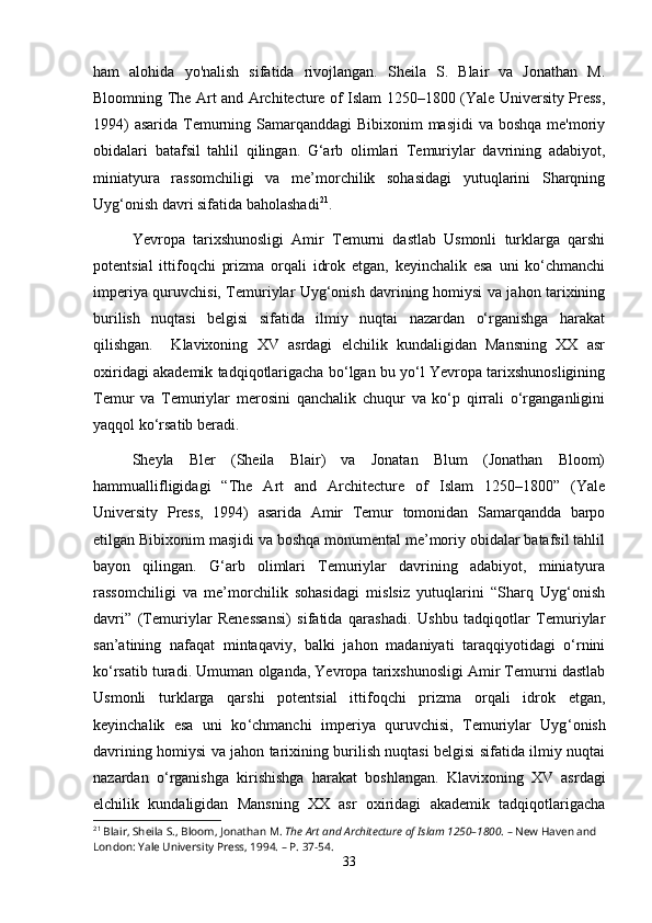 ham   alohida   yo'nalish   sifatida   rivojlangan.   Sheila   S.   Blair   va   Jonathan   M.
Bloomning The Art and Architecture of Islam 1250–1800 (Yale University Press,
1994)  asarida Temurning Samarqanddagi  Bibixonim masjidi  va boshqa me'moriy
obidalari   batafsil   tahlil   qilingan.   G‘arb   olimlari   Temuriylar   davrining   adabiyot,
miniatyura   rassomchiligi   va   me’morchilik   sohasidagi   yutuqlarini   Sharqning
Uyg‘onish davri sifatida baholashadi 21
.
Yevropa   tarixshunosligi   Amir   Temurni   dastlab   Usmonli   turklarga   qarshi
potentsial   ittifoqchi   prizma   orqali   idrok   etgan,   keyinchalik   esa   uni   ko‘chmanchi
imperiya quruvchisi, Temuriylar Uyg‘onish davrining homiysi va jahon tarixining
burilish   nuqtasi   belgisi   sifatida   ilmiy   nuqtai   nazardan   o‘rganishga   harakat
qilishgan.     Klavixoning   XV   asrdagi   elchilik   kundaligidan   Mansning   XX   asr
oxiridagi akademik tadqiqotlarigacha bo‘lgan bu yo‘l Yevropa tarixshunosligining
Temur   va   Temuriylar   merosini   qanchalik   chuqur   va   ko‘p   qirrali   o‘rganganligini
yaqqol ko‘rsatib beradi. 
Sheyla   Bler   (Sheila   Blair)   va   Jonatan   Blum   (Jonathan   Bloom)
hammuallifligidagi   “The   Art   and   Architecture   of   Islam   1250–1800”   (Yale
University   Press,   1994)   asarida   Amir   Temur   tomonidan   Samarqandda   barpo
etilgan Bibixonim masjidi va boshqa monumental me’moriy obidalar batafsil tahlil
bayon   qilingan.   G‘arb   olimlari   Temuriylar   davrining   adabiyot,   miniatyura
rassomchiligi   va   me’morchilik   sohasidagi   mislsiz   yutuqlarini   “Sharq   Uyg‘onish
davri”   (Temuriylar   Renessansi)   sifatida   qarashadi.   Ushbu   tadqiqotlar   Temuriylar
san’atining   nafaqat   mintaqaviy,   balki   jahon   madaniyati   taraqqiyotidagi   o‘rnini
ko‘rsatib turadi.  Umuman olganda, Yevropa tarixshunosligi Amir Temurni dastlab
Usmonli   turklarga   qarshi   potentsial   ittifoqchi   prizma   orqali   idrok   etgan,
keyinchalik   esa   uni   ko ‘ chmanchi   imperiya   quruvchisi,   Temuriylar   Uyg ‘ onish
davrining homiysi va jahon tarixining burilish nuqtasi belgisi sifatida ilmiy nuqtai
nazardan   o ‘ rganishga   kiri shishga   harakat   boshlangan .   Klavixoning   XV   asrdagi
elchilik   kundaligidan   Mansning   XX   asr   oxiridagi   akademik   tadqiqotlarigacha
21
 Blair, Sheila S., Bloom, Jonathan M.  The Art and Architecture of Islam 1250–1800 . – New Haven and 
London: Yale University Press, 1994. – P. 37-54.
33 