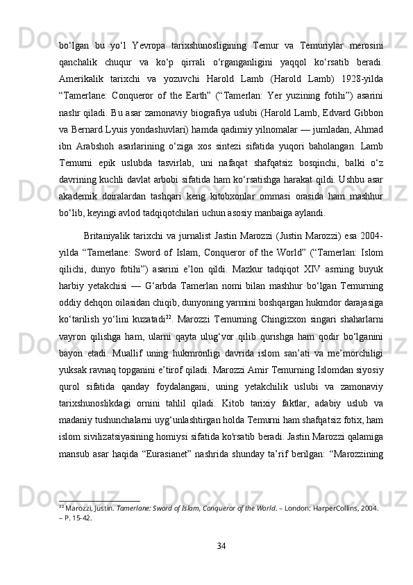 bo‘lgan   bu   yo‘l   Yevropa   tarixshunosligining   Temur   va   Temuriylar   merosini
qanchalik   chuqur   va   ko‘p   qirrali   o‘rganganligini   yaqqol   ko‘rsatib   beradi.
Amerikalik   tarixchi   va   yozuvchi   Harold   Lamb   (Harold   Lamb)   1928-yilda
“Tamerlane:   Conqueror   of   the   Earth”   (“Tamerlan:   Yer   yuzining   fotihi”)   asarini
nashr qiladi. Bu asar zamonaviy biografiya uslubi  (Harold Lamb, Edvard Gibbon
va Bernard Lyuis yondashuvlari) hamda qadimiy yilnomalar — jumladan, Ahmad
ibn   Arabshoh   asarlarining   o‘ziga   xos   sintezi   sifatida   yuqori   baholangan.   Lamb
Temurni   epik   uslubda   tasvirlab,   uni   nafaqat   shafqatsiz   bosqinchi,   balki   o‘z
davrining kuchli davlat arbobi sifatida ham ko‘rsatishga harakat qildi. Ushbu asar
akademik   doiralardan   tashqari   keng   kitobxonlar   ommasi   orasida   ham   mashhur
bo‘lib, keyingi avlod tadqiqotchilari uchun asosiy manbaiga aylandi.
Britaniyalik  tarixchi   va   jurnalist   Jastin   Marozzi   (Justin   Marozzi)   esa   2004-
yilda   “Tamerlane:   Sword   of   Islam,   Conqueror   of   the   World”   (“Tamerlan:   Islom
qilichi,   dunyo   fotihi”)   asarini   e’lon   qildi.   Mazkur   tadqiqot   XIV   asrning   buyuk
harbiy   yetakchisi   —   G‘arbda   Tamerlan   nomi   bilan   mashhur   bo‘lgan   Temurning
oddiy dehqon oilasidan chiqib, dunyoning yarmini boshqargan hukmdor darajasiga
ko‘tarilish   yo‘lini   kuzatadi 22
.   Marozzi   Temurning   Chingizxon   singari   shaharlarni
vayron   qilishga   ham,   ularni   qayta   ulug‘vor   qilib   qurishga   ham   qodir   bo‘lganini
bayon   etadi.   Muallif   uning   hukmronligi   davrida   islom   san’ati   va   me’morchiligi
yuksak ravnaq topganini e’tirof qiladi.  Marozzi Amir Temurning Islomdan siyosiy
qurol   sifatida   qanday   foydalangani,   uning   yetakchilik   uslubi   va   zamonaviy
tarixshunoslikdagi   ornini   tahlil   qiladi.   Kitob   tarixiy   faktlar,   adabiy   uslub   va
madaniy tushunchalarni uyg‘unlashtirgan holda Temurni ham shafqatsiz fotiх, ham
islom sivilizatsiyasining homiysi sifatida ko'rsatib beradi. Jastin Marozzi qalamiga
mansub   asar   haqida   “Eurasianet”   nashrida   shunday   ta’rif   berilgan:   “Marozzining
22
 Marozzi, Justin.  Tamerlane: Sword of Islam, Conqueror of the World . – London: HarperCollins, 2004. 
– P. 15-42.
34 
