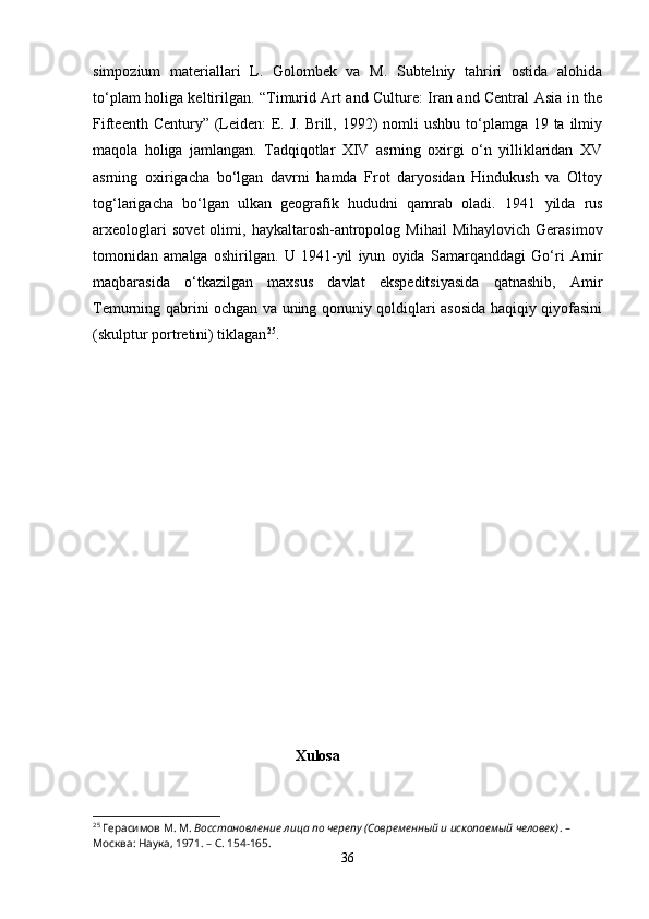 simpozium   materiallari   L.   Golombek   va   M.   Subtelniy   tahriri   ostida   alohida
to‘plam holiga keltirilgan. “Timurid Art and Culture: Iran and Central Asia in the
Fifteenth Century”  (Leiden:  E. J.  Brill, 1992)  nomli  ushbu to‘plamga 19 ta ilmiy
maqola   holiga   jamlangan.   Tadqiqotlar   XIV   asrning   oxirgi   o‘n   yilliklaridan   XV
asrning   oxirigacha   bo‘lgan   davrni   hamda   Frot   daryosidan   Hindukush   va   Oltoy
tog‘larigacha   bo‘lgan   ulkan   geografik   hududni   qamrab   oladi.   1941   yilda   rus
arxeologlari   sovet   olimi,  haykaltarosh-antropolog  Mihail   Mihaylovich   Gerasimov
tomonidan   amalga   oshirilgan.   U   1941-yil   iyun   oyida   Samarqanddagi   Go‘ri   Amir
maqbarasida   o‘tkazilgan   maxsus   davlat   ekspeditsiyasida   qatnashib,   Amir
Temurning qabrini ochgan va uning qonuniy qoldiqlari asosida haqiqiy qiyofasini
(skulptur portretini) tiklagan 25
.
                                                          
                                                       Xulosa
25
 Герасимов М. М.  Восстановление лица по черепу (Современный и ископаемый человек) . – 
Москва: Наука, 1971. – С. 154-165.
36 