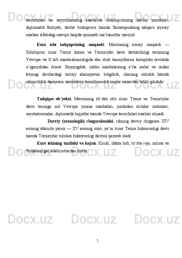 tarixchilari   va   sayyohlarining   asarlarida   Sohibqironning   harbiy   yurishlari,
diplomatik   faoliyati,   davlat   boshqaruvi   hamda   Samarqandning   xalqaro   siyosiy
markaz sifatidagi mavqei haqida qimmatli ma’lumotlar mavjud.
Kurs   ishi   tadqiqotining   maqsadi.   Mavzuning   asosiy   maqsadi   —
Sohibqiron   Amir   Temur   shaxsi   va   Temuriylar   davri   davlatchiligi   tarixining
Yevropa   va   G‘arb   manbashunosligida   aks   etish   tamoyillarini   kompleks   ravishda
o‘rganishdan   iborat.   Shuningdek,   ushbu   manbalarning   o‘rta   asrlar   va   undan
keyingi   davrlardagi   tarixiy   ahamiyatini   belgilash,   ularning   xolislik   hamda
ishonchlilik darajasini zamonaviy tarixshunoslik nuqtai nazaridan tahlil qilishdir.
Tadqiqot   ob’yekti.   Mavzuning   ob’ekti   etib   Amir   Temur   va   Temuriylar
davri   tarixiga   oid   Yevropa   yozma   manbalari,   jumladan   elchilar   xotiralari,
sayohatnomalar, diplomatik hujjatlar hamda Yevropa tarixchilari asarlari olinadi.
Davriy   (xronologik)   chegaralanishi.   ishning   davriy   chegarasi   XIV
asrning ikkinchi yarmi — XV asrning oxiri, ya’ni   Amir Temur   hukmronligi davri
hamda Temuriylar sulolasi hukmronligi davrini qamrab oladi.
Kurs ishining tuzilishi va hajmi.   Kirish, ikkita bob, to‘rtta reja, xulosa va
foydalanilgan adabiyotlardan iborat.
5 