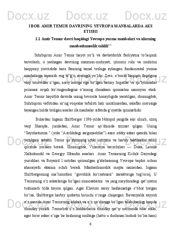 I BOB. AMIR TEMUR DAVRINING YEVROPA MANBALARDA AKS
ETISHI
1.1  Amir Temur davri haqidagi Yevropa yozma manbalari va ularning
manbashunoslik tahlili “”
Sohibqiron   Amir   Temur   hayot   yo‘li   va   davlatdorlik   faoliyatini   to‘laqonli
tasvirlash,   u   yashagan   davrning   mazmun-mohiyati,   ijtimoiy   ruhi   va   muhitini
haqqoniy   yoritishda   tarix   fanining   tamal   toshiga   aylangan   fundamental   yozma
manbalarga tayanish eng to‘g‘ri strategik yo‘ldir. Zero, o‘tmish haqiqati faqatgina
vaqt   sinovidan   o‘tgan,   asriy   asosga   ega   bo‘lgan   tarixiy   hujjatlar   va   qo‘lyozmalar
prizmasi   orqali   ko‘ringandagina   o‘zining   chinakam   qimmatini   namoyon   etadi.
Amir  Temur  hayotlik davrida uning bevosita  homiyligida  yaratilgan, shuningdek,
Sohibqiron vafotidan so‘ng voqealar tafsiloti hali unutilmasdan, salaflar merosiga
tayangan holda bitilgan asarlar ilk manbalar sifatida g‘oyatda qimmatlidir.
  Bulardan   Iogann   Shiltberger   1396-yilda   Nikopol   jangida   asir   olinib,   uzoq
vaqt   Sharqda,   jumladan,   Amir   Temur   qo‘shinida   xizmat   qilgan.   Uning
“Sayohatnoma ” (yoki “Asirlikdagi sarguzashtlar”) asari oddiy askar qarashi bilan
yozilgani   sababli   Temur   qo‘shinining   ichki   intizomi   va   harbiy   taktikasini   tahlil
qilishda   yordam   beradi.   Shuningdek,   Vizantiya   tarixchilari   —   Duka,   Laonik
Xalkokondil   va   Georgiy   Sfrandzi   asarlari     Amir   Temurning   Kichik   Osiyodagi
yurishlari   va   Boyazid   I   ustidan   qozonilgan   g‘alabasining   Yevropa   taqdiri   uchun
ahamiyatli   ekanini   ochib   beradi.   Manbashunoslik   nuqtai   nazaridan,   Iogann
Shiltbergerning   ma’lumotlari   “guvohlik   ko‘rsatmasi”   xarakteriga   tog‘riroq.   U
Temurning o‘z askarlariga bo‘lgan munosabatini   va jang maydonidagi qat’iyatini
tushunarli   tilda   bayon   qilgan.   Agar   Klavixo   saroy   hashamatiga   e’tibor   bergan
bo‘lsa, Shiltberger harbiy qudratni birinchi o‘ringa chiqargan.   Bavariyalik sayyoh
o‘z asarida Amir Temurning adolati va o‘z qo‘shiniga bo‘lgan talabchanligi haqida
shunday yozadi: Temurbek o‘z lashkarlarini shunday qat’iy intizomda tutar ediki,
agar biror askar o‘zga bir kishining mulkiga (hatto u dushman hududi bo‘lsa ham)
6 