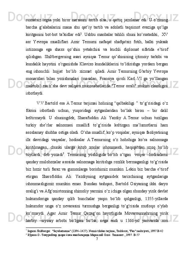 ruxsatsiz   tegsa   yoki   biror   narsasini   tortib   olsa,   u   qattiq   jazolanar   edi.   U   o‘zining
barcha   g‘alabalarini   mana   shu   qat’iy   tartib   va   adolatli   taqsimot   evaziga   qo‘lga
kiritganini   bot-bot   ta’kidlar   edi 1
.   Ushbu   manbalar   tahlili   shuni   ko‘rsatadiki,     XV
asr   Yevropa   mualliflari   Amir   Temurni   nafaqat   shafqatsiz   fotih,   balki   yuksak
intizomga   ega   shaxs   qo‘shin   yetakchisi   va   kuchli   diplomat   sifatida   e’tirof
qilishgan.   Shiltbergerning   asari   ayniqsa   Temur   qo‘shinining   ijtimoiy   tarkibi   va
kundalik   hayotini   o‘rganishda   Klavixo   kundaliklarini   to‘ldirishga   yordam   bergan
eng   ishonchli     hujjat     bo‘lib     xizmat     qiladi.   Amir   Temurning   G'arbiy   Yevropa
monarxlari   bilan   yozishmalari   (masalan,   Fransiya   qiroli   Karl   VI   ga   yo‘llangan
maktubi) esa o‘sha davr xalqaro munosabatlarida "Temur omili" muhim ekanligini
isbotlaydi.
V.V.Bartold   esa   A.Temur   tarjimai   holining   “qalbakiligi   ”   to‘g‘risidagi   o‘z
fikrini   isbotlash   uchun,   yuqoridagi   aytganlaridan   bo‘lak   biron   –   bir   dalil
keltirmaydi.   U   shuningdek,   Sharafuddin   Ali   Yazdiy   A.Temur   uchun   tuzilgan
turkiy   she’rlar   salnomasi   muallifi   to‘g‘risida   keltirgan   ma’lumotlarni   ham
asoslamay shubha ostiga oladi. O‘sha muallif, ko‘p voqialar, ayniqsa faoliyatining
ilk   davridagi   vaqealar,   hodisalar   A.Temurning   o‘z   hohshiga   ko‘ra   salnomaga
kiritilmagan,   chunki   ularga   kitob   xonlar   ishonmasdi,   haqiqatdan   uzoq   bo‘lib
tuyilardi,   deb   yozadi 2
.   Temurning   yoshligida   bo‘lib   o‘tgan     voqea   –hodisalarni
qanday mulohozalar  asosida  salnomaga  kiritishga  rozilik bermaganligi  to‘g‘risida
biz   hozir   turli   faraz   va   gumonlarga   borishimiz   mumkin.   Lekin   biz   barcha   e’tirof
etirgan   Sharofiddin   Ali   Yazdiyning   aytganidek   tarixchining   aytganlariga
ishonmasligimiz   mumkin   emas.   Bundan   tashqari,   Bartold   Osiyaning   ikki   daryo
oralig‘i va Afg‘onistonning shimoliy yarmini o‘z ichiga olgan shunday yirik davlat
hukumdoriga   qanday   qilib   bunchalar   yaqin   bo‘lib   qolganligi,   1355-yillarda
hukumdor   unga   o‘z   nevarasini   turmushga   berganligi   to‘g‘risida   mutloqo   o‘ylab
ko‘rmaydi.   Agar   Amir   Temur   Qazag‘on   hayotligida   Movarounnahrning   yirik
harbiy   –siyosiy   arbobi   bo‘lgani   bo‘lsa,   nega   endi   u   1366-yil   yanvarida   xon
1
  Iogann Shiltberger. "Sayohatnoma" (1394–1427). Nemis tilidan tarjima, Toshkent, "Fan" nashriyoti, 1997.B-42
2
 Бўриэв.О.-Темурийлар даври ёзма манбаларида Марказий Осиё. Тошкент., 1997.  B -57
7 
