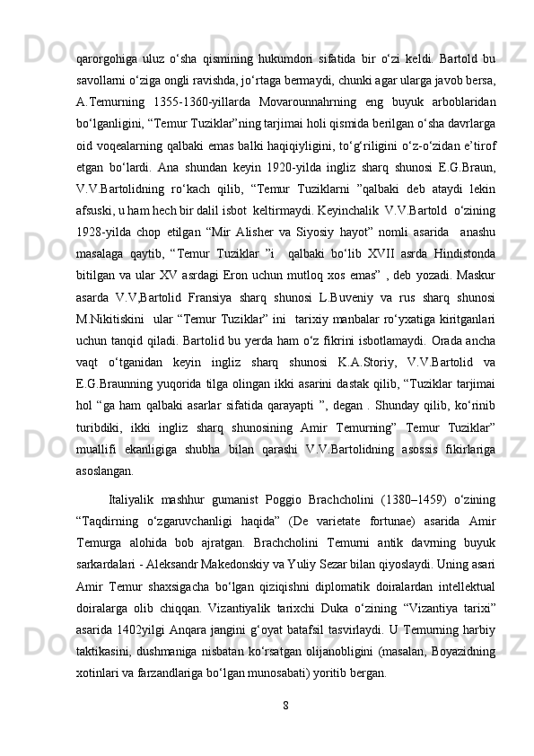 qarorgohiga   uluz   o‘sha   qismining   hukumdori   sifatida   bir   o‘zi   keldi.   Bartold   bu
savollarni o‘ziga ongli ravishda, jo‘rtaga bermaydi, chunki agar ularga javob bersa,
A.Temurning   1355-1360-yillarda   Movarounnahrning   eng   buyuk   arboblaridan
bo‘lganligini, “Temur Tuziklar”ning tarjimai holi qismida berilgan o‘sha davrlarga
oid voqealarning qalbaki emas  balki haqiqiyligini, to‘g‘riligini  o‘z-o‘zidan e’tirof
etgan   bo‘lardi.   Ana   shundan   keyin   1920-yilda   ingliz   sharq   shunosi   E.G.Braun,
V.V.Bartolidning   ro‘kach   qilib,   “Temur   Tuziklarni   ”qalbaki   deb   ataydi   lekin
afsuski, u ham hech bir dalil isbot  keltirmaydi. Keyinchalik  V.V.Bartold  o‘zining
1928-yilda   chop   etilgan   “Mir   Alisher   va   Siyosiy   hayot”   nomli   asarida     anashu
masalaga   qaytib,   “Temur   Tuziklar   ”i     qalbaki   bo‘lib   XVII   asrda   Hindistonda
bitilgan   va   ular   XV   asrdagi   Eron   uchun   mutloq   xos   emas”   ,   deb   yozadi.   Maskur
asarda   V.V,Bartolid   Fransiya   sharq   shunosi   L.Buveniy   va   rus   sharq   shunosi
M.Nikitiskini    ular   “Temur  Tuziklar” ini    tarixiy manbalar   ro‘yxatiga kiritganlari
uchun tanqid qiladi. Bartolid bu yerda ham o‘z fikrini isbotlamaydi. Orada ancha
vaqt   o‘tganidan   keyin   ingliz   sharq   shunosi   K.A.Storiy,   V.V.Bartolid   va
E.G.Braunning  yuqorida  tilga  olingan  ikki   asarini  dastak   qilib,  “Tuziklar  tarjimai
hol   “ga   ham   qalbaki   asarlar   sifatida   qarayapti   ”,   degan   .   Shunday   qilib,   ko‘rinib
turibdiki,   ikki   ingliz   sharq   shunosining   Amir   Temurning”   Temur   Tuziklar”
muallifi   ekanligiga   shubha   bilan   qarashi   V.V.Bartolidning   asossis   fikirlariga
asoslangan. 
Italiyalik   mashhur   gumanist   Poggio   Brachcholini   (1380–1459)   o‘zining
“ Taqdirning   o‘zgaruvchanligi   haqida”   (De   varietate   fortunae)   asarida   Amir
Temurga   alohida   bob   ajratgan.   Brachcholini   Temurni   antik   davrning   buyuk
sarkardalari - Aleksandr Makedonskiy va Yuliy Sezar bilan qiyoslaydi. Uning asari
Amir   Temur   shaxsigacha   bo‘lgan   qiziqishni   diplomatik   doiralardan   intellektual
doiralarga   olib   chiqqan.   Vizantiyalik   tarixchi   Duka   o‘zining   “ Vizantiya   tarixi”
asarida   1402yilgi   Anqara   jangini   g‘oyat   batafsil   tasvirlaydi.   U   Temurning   harbiy
taktikasini,   dushmaniga   nisbatan   ko‘rsatgan   olijanobligini   (masalan,   Boyazidning
xotinlari va farzandlariga bo‘lgan munosabati) yoritib bergan.
8 